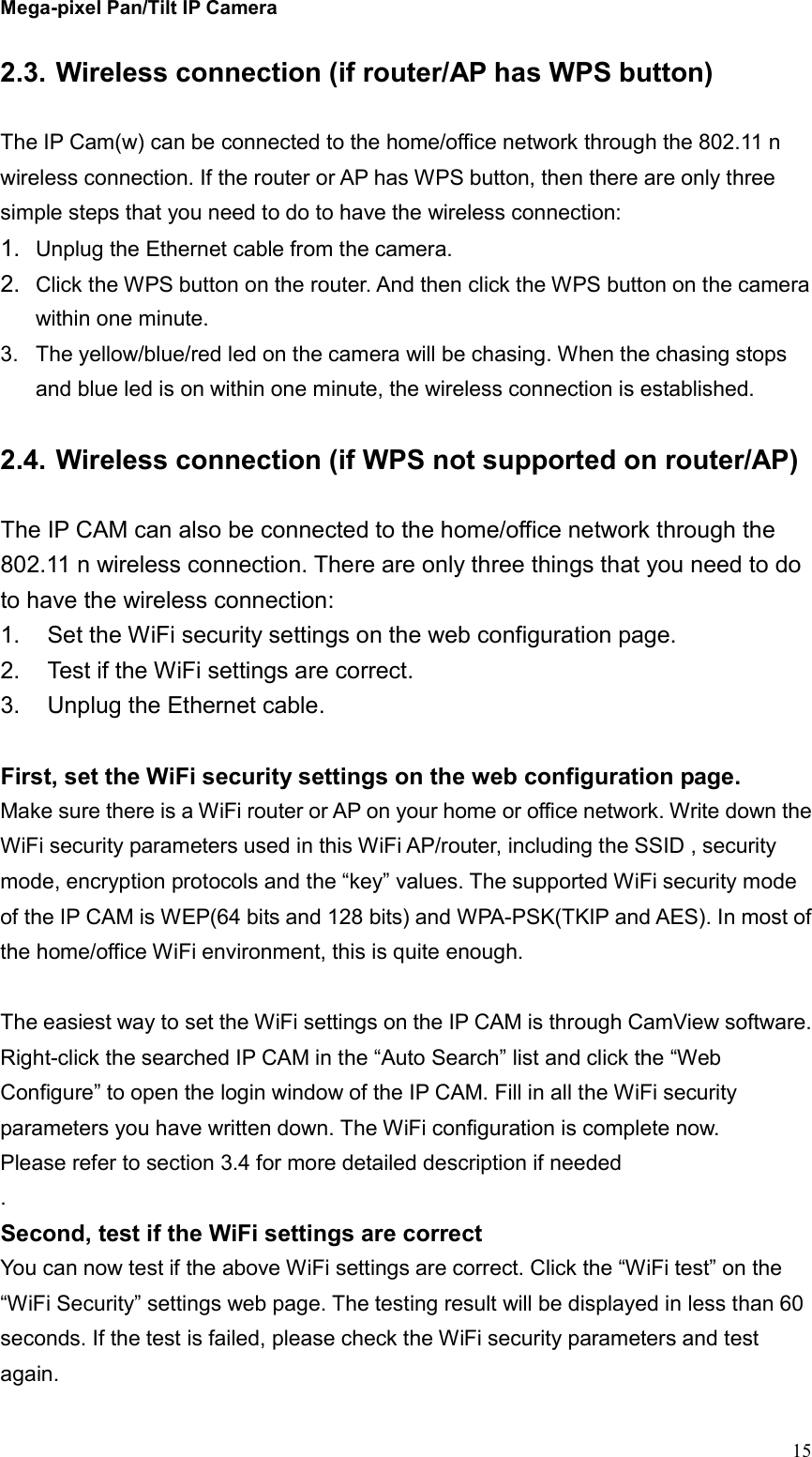 Mega-pixel Pan/Tilt IP Camera   15 2.3. Wireless connection (if router/AP has WPS button)  The IP Cam(w) can be connected to the home/office network through the 802.11 n wireless connection. If the router or AP has WPS button, then there are only three simple steps that you need to do to have the wireless connection: 1.  Unplug the Ethernet cable from the camera. 2.  Click the WPS button on the router. And then click the WPS button on the camera within one minute. 3.  The yellow/blue/red led on the camera will be chasing. When the chasing stops and blue led is on within one minute, the wireless connection is established.    2.4. Wireless connection (if WPS not supported on router/AP)  The IP CAM can also be connected to the home/office network through the 802.11 n wireless connection. There are only three things that you need to do to have the wireless connection: 1.  Set the WiFi security settings on the web configuration page. 2.  Test if the WiFi settings are correct. 3.  Unplug the Ethernet cable.  First, set the WiFi security settings on the web configuration page. Make sure there is a WiFi router or AP on your home or office network. Write down the WiFi security parameters used in this WiFi AP/router, including the SSID , security mode, encryption protocols and the “key” values. The supported WiFi security mode of the IP CAM is WEP(64 bits and 128 bits) and WPA-PSK(TKIP and AES). In most of the home/office WiFi environment, this is quite enough.    The easiest way to set the WiFi settings on the IP CAM is through CamView software. Right-click the searched IP CAM in the “Auto Search” list and click the “Web Configure” to open the login window of the IP CAM. Fill in all the WiFi security parameters you have written down. The WiFi configuration is complete now. Please refer to section 3.4 for more detailed description if needed . Second, test if the WiFi settings are correct You can now test if the above WiFi settings are correct. Click the “WiFi test” on the “WiFi Security” settings web page. The testing result will be displayed in less than 60 seconds. If the test is failed, please check the WiFi security parameters and test again.   