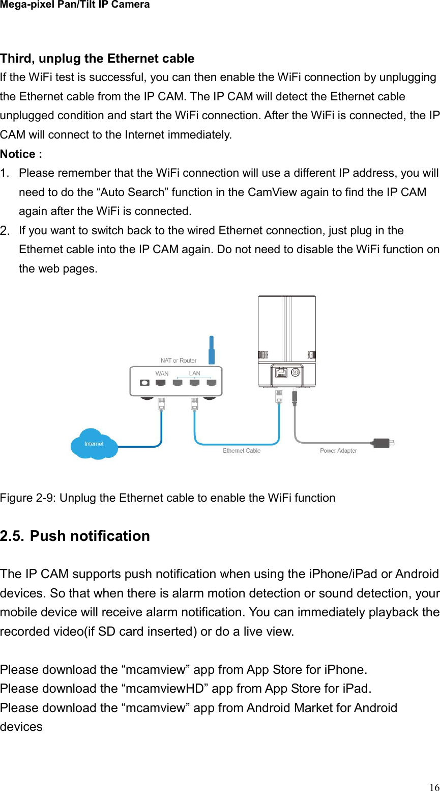 Mega-pixel Pan/Tilt IP Camera   16  Third, unplug the Ethernet cable If the WiFi test is successful, you can then enable the WiFi connection by unplugging the Ethernet cable from the IP CAM. The IP CAM will detect the Ethernet cable unplugged condition and start the WiFi connection. After the WiFi is connected, the IP CAM will connect to the Internet immediately.   Notice :   1.  Please remember that the WiFi connection will use a different IP address, you will need to do the “Auto Search” function in the CamView again to find the IP CAM again after the WiFi is connected. 2.  If you want to switch back to the wired Ethernet connection, just plug in the Ethernet cable into the IP CAM again. Do not need to disable the WiFi function on the web pages.  Figure 2-9: Unplug the Ethernet cable to enable the WiFi function  2.5. Push notification  The IP CAM supports push notification when using the iPhone/iPad or Android devices. So that when there is alarm motion detection or sound detection, your mobile device will receive alarm notification. You can immediately playback the recorded video(if SD card inserted) or do a live view.  Please download the “mcamview” app from App Store for iPhone. Please download the “mcamviewHD” app from App Store for iPad. Please download the “mcamview” app from Android Market for Android devices  