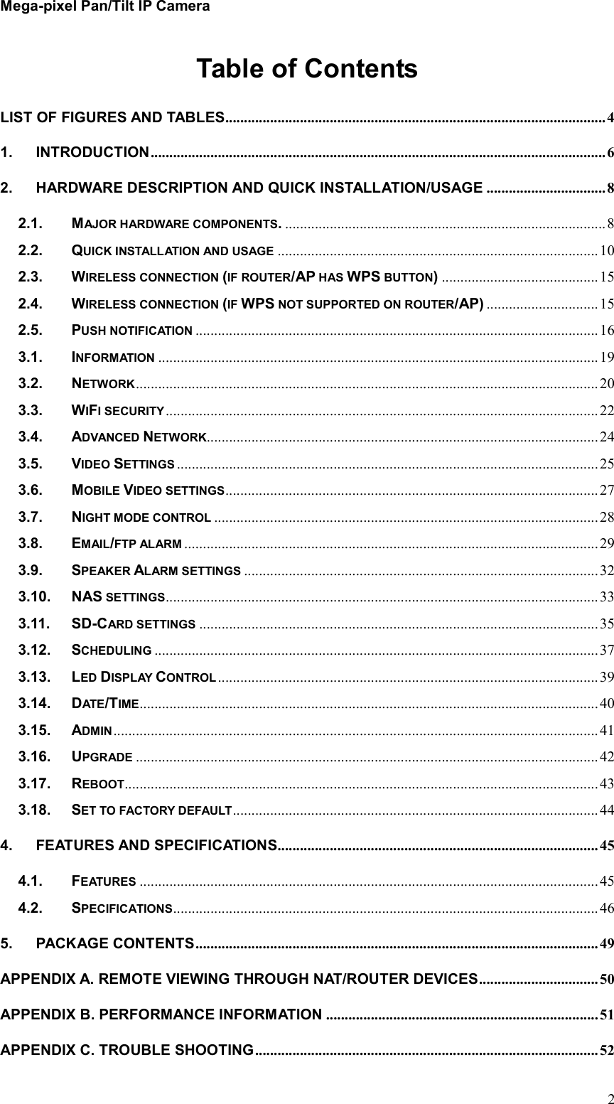 Mega-pixel Pan/Tilt IP Camera   2Table of Contents LIST OF FIGURES AND TABLES ...................................................................................................... 4 1. INTRODUCTION .......................................................................................................................... 6 2. HARDWARE DESCRIPTION AND QUICK INSTALLATION/USAGE ................................ 8 2.1. MAJOR HARDWARE COMPONENTS. ...................................................................................... 8 2.2. QUICK INSTALLATION AND USAGE ...................................................................................... 10 2.3. WIRELESS CONNECTION (IF ROUTER/AP HAS WPS BUTTON) .......................................... 15 2.4. WIRELESS CONNECTION (IF WPS NOT SUPPORTED ON ROUTER/AP) .............................. 15 2.5. PUSH NOTIFICATION ............................................................................................................ 16 3.1. INFORMATION ...................................................................................................................... 19 3.2. NETWORK ............................................................................................................................ 20 3.3. WIFI SECURITY .................................................................................................................... 22 3.4. ADVANCED NETWORK ......................................................................................................... 24 3.5. VIDEO SETTINGS ................................................................................................................. 25 3.6. MOBILE VIDEO SETTINGS .................................................................................................... 27 3.7. NIGHT MODE CONTROL ....................................................................................................... 28 3.8. EMAIL/FTP ALARM ............................................................................................................... 29 3.9. SPEAKER ALARM SETTINGS ............................................................................................... 32 3.10. NAS SETTINGS .................................................................................................................... 33 3.11. SD-CARD SETTINGS ........................................................................................................... 35 3.12. SCHEDULING ....................................................................................................................... 37 3.13. LED DISPLAY CONTROL ...................................................................................................... 39 3.14. DATE/TIME ........................................................................................................................... 40 3.15. ADMIN .................................................................................................................................. 41 3.16. UPGRADE ............................................................................................................................ 42 3.17. REBOOT ............................................................................................................................... 43 3.18. SET TO FACTORY DEFAULT .................................................................................................. 44 4. FEATURES AND SPECIFICATIONS...................................................................................... 45 4.1. FEATURES ........................................................................................................................... 45 4.2. SPECIFICATIONS .................................................................................................................. 46 5. PACKAGE CONTENTS ............................................................................................................ 49 APPENDIX A. REMOTE VIEWING THROUGH NAT/ROUTER DEVICES ................................ 50 APPENDIX B. PERFORMANCE INFORMATION ......................................................................... 51 APPENDIX C. TROUBLE SHOOTING ............................................................................................ 52 