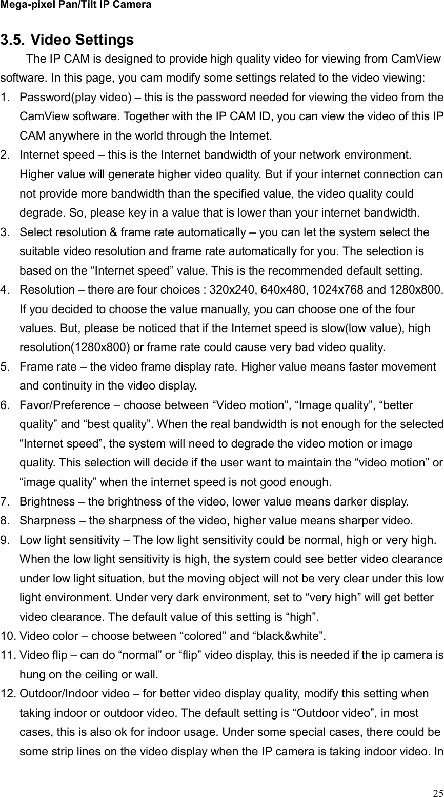 Mega-pixel Pan/Tilt IP Camera   25 3.5. Video Settings   The IP CAM is designed to provide high quality video for viewing from CamView software. In this page, you cam modify some settings related to the video viewing: 1.  Password(play video) – this is the password needed for viewing the video from the CamView software. Together with the IP CAM ID, you can view the video of this IP CAM anywhere in the world through the Internet. 2.  Internet speed – this is the Internet bandwidth of your network environment. Higher value will generate higher video quality. But if your internet connection can not provide more bandwidth than the specified value, the video quality could degrade. So, please key in a value that is lower than your internet bandwidth. 3.  Select resolution &amp; frame rate automatically – you can let the system select the suitable video resolution and frame rate automatically for you. The selection is based on the “Internet speed” value. This is the recommended default setting. 4.  Resolution – there are four choices : 320x240, 640x480, 1024x768 and 1280x800. If you decided to choose the value manually, you can choose one of the four values. But, please be noticed that if the Internet speed is slow(low value), high resolution(1280x800) or frame rate could cause very bad video quality. 5.  Frame rate – the video frame display rate. Higher value means faster movement and continuity in the video display. 6.  Favor/Preference – choose between “Video motion”, “Image quality”, “better quality” and “best quality”. When the real bandwidth is not enough for the selected “Internet speed”, the system will need to degrade the video motion or image quality. This selection will decide if the user want to maintain the “video motion” or “image quality” when the internet speed is not good enough. 7.  Brightness – the brightness of the video, lower value means darker display. 8.  Sharpness – the sharpness of the video, higher value means sharper video. 9.  Low light sensitivity – The low light sensitivity could be normal, high or very high. When the low light sensitivity is high, the system could see better video clearance under low light situation, but the moving object will not be very clear under this low light environment. Under very dark environment, set to “very high” will get better video clearance. The default value of this setting is “high”. 10. Video color – choose between “colored” and “black&amp;white”.   11. Video flip – can do “normal” or “flip” video display, this is needed if the ip camera is hung on the ceiling or wall. 12. Outdoor/Indoor video – for better video display quality, modify this setting when taking indoor or outdoor video. The default setting is “Outdoor video”, in most cases, this is also ok for indoor usage. Under some special cases, there could be some strip lines on the video display when the IP camera is taking indoor video. In 