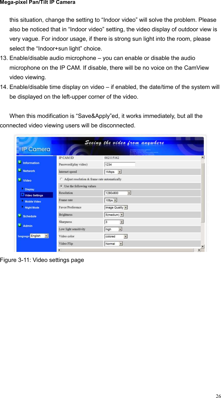 Mega-pixel Pan/Tilt IP Camera   26 this situation, change the setting to “Indoor video” will solve the problem. Please also be noticed that in “Indoor video” setting, the video display of outdoor view is very vague. For indoor usage, if there is strong sun light into the room, please select the “Indoor+sun light” choice.   13. Enable/disable audio microphone – you can enable or disable the audio microphone on the IP CAM. If disable, there will be no voice on the CamView video viewing. 14. Enable/disable time display on video – if enabled, the date/time of the system will be displayed on the left-upper corner of the video.  When this modification is “Save&amp;Apply”ed, it works immediately, but all the connected video viewing users will be disconnected.  Figure 3-11: Video settings page  