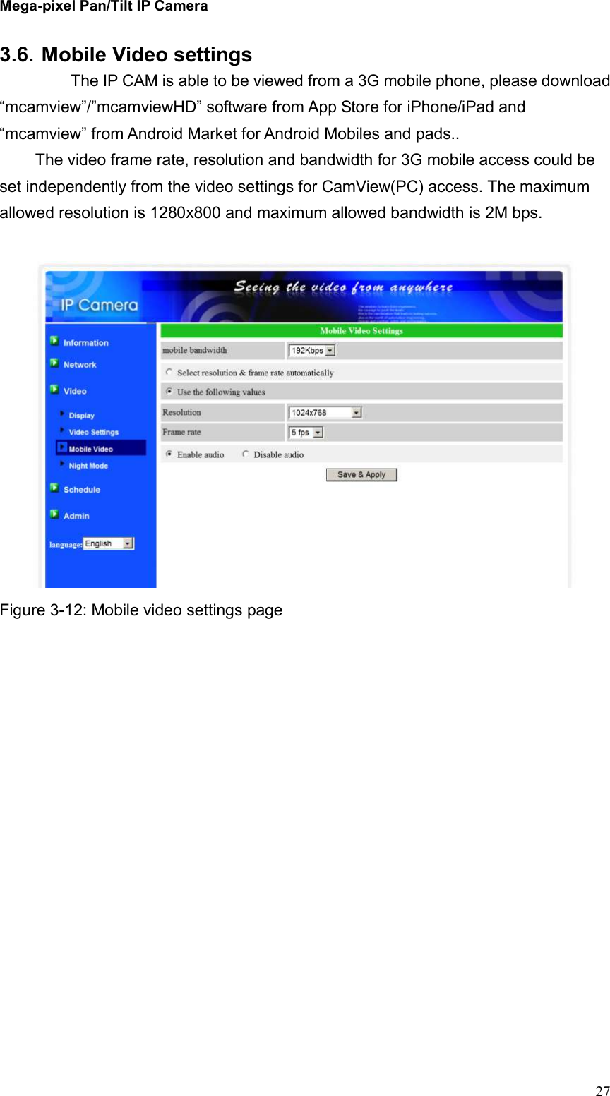 Mega-pixel Pan/Tilt IP Camera   27 3.6. Mobile Video settings     The IP CAM is able to be viewed from a 3G mobile phone, please download “mcamview”/”mcamviewHD” software from App Store for iPhone/iPad and “mcamview” from Android Market for Android Mobiles and pads..   The video frame rate, resolution and bandwidth for 3G mobile access could be set independently from the video settings for CamView(PC) access. The maximum allowed resolution is 1280x800 and maximum allowed bandwidth is 2M bps.     Figure 3-12: Mobile video settings page  