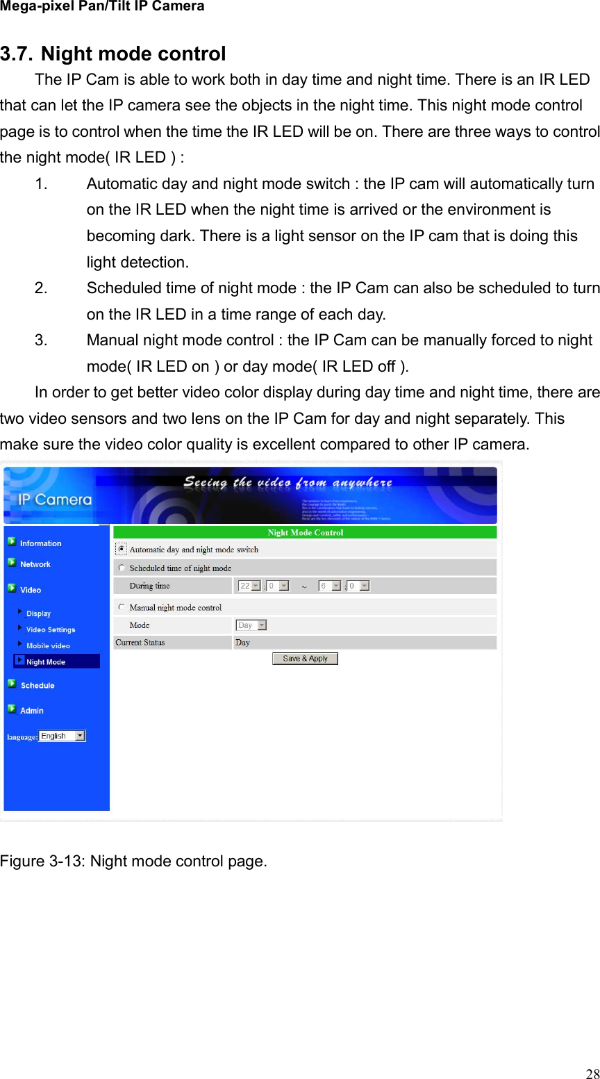 Mega-pixel Pan/Tilt IP Camera   28 3.7. Night mode control The IP Cam is able to work both in day time and night time. There is an IR LED that can let the IP camera see the objects in the night time. This night mode control page is to control when the time the IR LED will be on. There are three ways to control the night mode( IR LED ) : 1.  Automatic day and night mode switch : the IP cam will automatically turn on the IR LED when the night time is arrived or the environment is becoming dark. There is a light sensor on the IP cam that is doing this light detection. 2.  Scheduled time of night mode : the IP Cam can also be scheduled to turn on the IR LED in a time range of each day. 3.  Manual night mode control : the IP Cam can be manually forced to night mode( IR LED on ) or day mode( IR LED off ). In order to get better video color display during day time and night time, there are two video sensors and two lens on the IP Cam for day and night separately. This make sure the video color quality is excellent compared to other IP camera.     Figure 3-13: Night mode control page. 