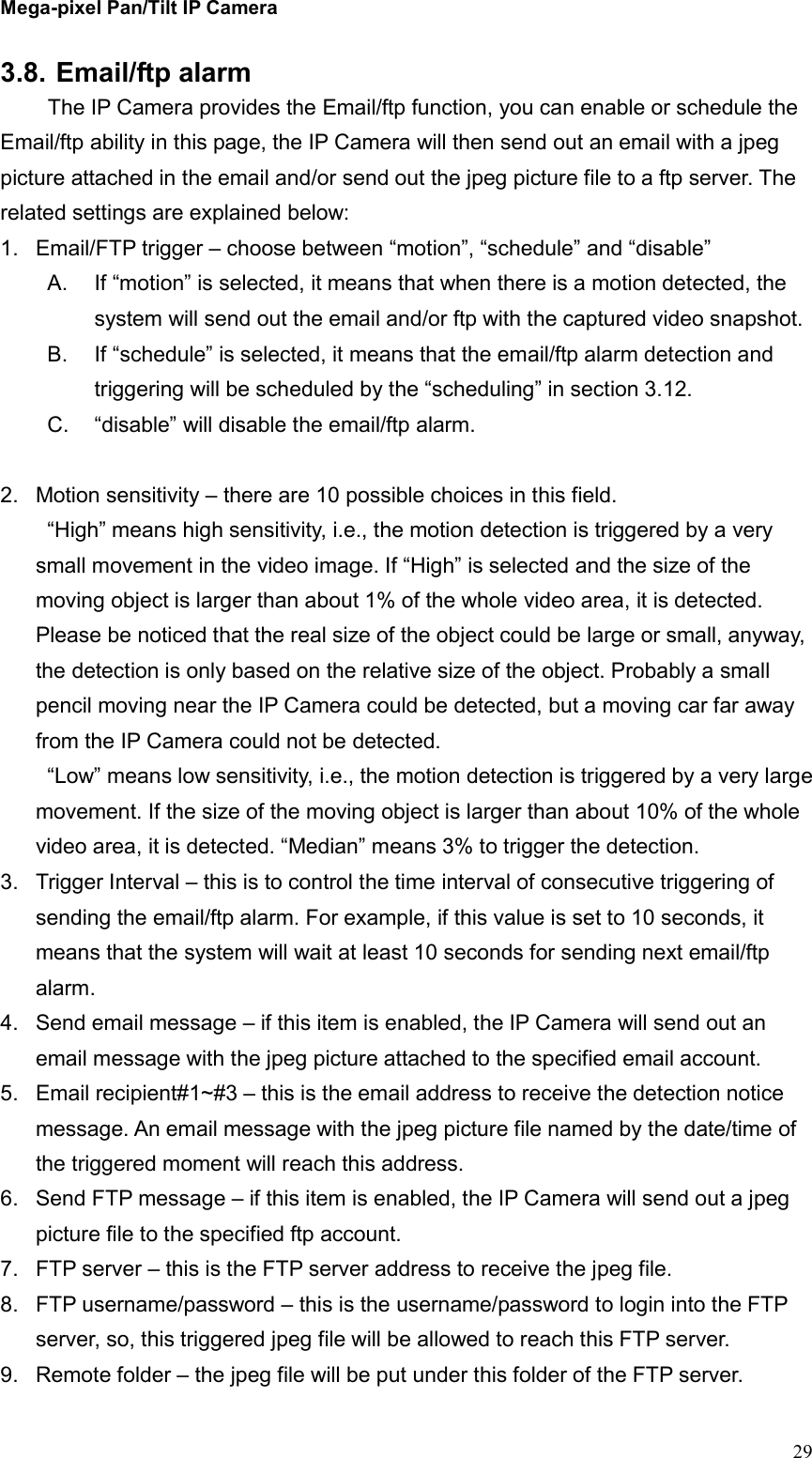 Mega-pixel Pan/Tilt IP Camera   29 3.8. Email/ftp alarm   The IP Camera provides the Email/ftp function, you can enable or schedule the Email/ftp ability in this page, the IP Camera will then send out an email with a jpeg picture attached in the email and/or send out the jpeg picture file to a ftp server. The related settings are explained below: 1.  Email/FTP trigger – choose between “motion”, “schedule” and “disable” A.  If “motion” is selected, it means that when there is a motion detected, the system will send out the email and/or ftp with the captured video snapshot. B.  If “schedule” is selected, it means that the email/ftp alarm detection and triggering will be scheduled by the “scheduling” in section 3.12. C.  “disable” will disable the email/ftp alarm.  2.  Motion sensitivity – there are 10 possible choices in this field.   “High” means high sensitivity, i.e., the motion detection is triggered by a very small movement in the video image. If “High” is selected and the size of the moving object is larger than about 1% of the whole video area, it is detected. Please be noticed that the real size of the object could be large or small, anyway, the detection is only based on the relative size of the object. Probably a small pencil moving near the IP Camera could be detected, but a moving car far away from the IP Camera could not be detected. “Low” means low sensitivity, i.e., the motion detection is triggered by a very large movement. If the size of the moving object is larger than about 10% of the whole video area, it is detected. “Median” means 3% to trigger the detection. 3.  Trigger Interval – this is to control the time interval of consecutive triggering of sending the email/ftp alarm. For example, if this value is set to 10 seconds, it means that the system will wait at least 10 seconds for sending next email/ftp alarm. 4.  Send email message – if this item is enabled, the IP Camera will send out an email message with the jpeg picture attached to the specified email account. 5.  Email recipient#1~#3 – this is the email address to receive the detection notice message. An email message with the jpeg picture file named by the date/time of the triggered moment will reach this address. 6.  Send FTP message – if this item is enabled, the IP Camera will send out a jpeg picture file to the specified ftp account. 7.  FTP server – this is the FTP server address to receive the jpeg file. 8.  FTP username/password – this is the username/password to login into the FTP server, so, this triggered jpeg file will be allowed to reach this FTP server. 9.  Remote folder – the jpeg file will be put under this folder of the FTP server. 