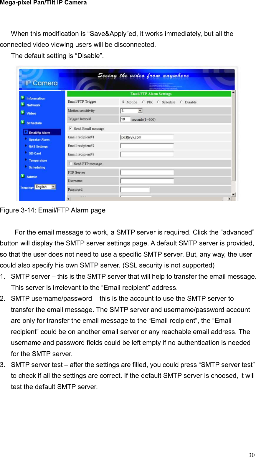 Mega-pixel Pan/Tilt IP Camera   30  When this modification is “Save&amp;Apply”ed, it works immediately, but all the connected video viewing users will be disconnected. The default setting is “Disable”.  Figure 3-14: Email/FTP Alarm page    For the email message to work, a SMTP server is required. Click the “advanced” button will display the SMTP server settings page. A default SMTP server is provided, so that the user does not need to use a specific SMTP server. But, any way, the user could also specify his own SMTP server. (SSL security is not supported) 1.  SMTP server – this is the SMTP server that will help to transfer the email message. This server is irrelevant to the “Email recipient” address. 2.  SMTP username/password – this is the account to use the SMTP server to transfer the email message. The SMTP server and username/password account are only for transfer the email message to the “Email recipient”, the “Email recipient” could be on another email server or any reachable email address. The username and password fields could be left empty if no authentication is needed for the SMTP server. 3.  SMTP server test – after the settings are filled, you could press “SMTP server test” to check if all the settings are correct. If the default SMTP server is choosed, it will test the default SMTP server.    