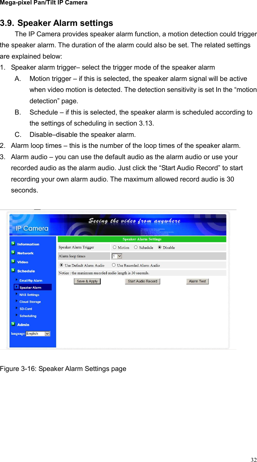 Mega-pixel Pan/Tilt IP Camera   32 3.9. Speaker Alarm settings   The IP Camera provides speaker alarm function, a motion detection could trigger the speaker alarm. The duration of the alarm could also be set. The related settings are explained below: 1.  Speaker alarm trigger– select the trigger mode of the speaker alarm A.  Motion trigger – if this is selected, the speaker alarm signal will be active when video motion is detected. The detection sensitivity is set In the “motion detection” page. B.  Schedule – if this is selected, the speaker alarm is scheduled according to the settings of scheduling in section 3.13. C.  Disable–disable the speaker alarm. 2.  Alarm loop times – this is the number of the loop times of the speaker alarm.   3.  Alarm audio – you can use the default audio as the alarm audio or use your recorded audio as the alarm audio. Just click the “Start Audio Record” to start recording your own alarm audio. The maximum allowed record audio is 30 seconds.      Figure 3-16: Speaker Alarm Settings page 