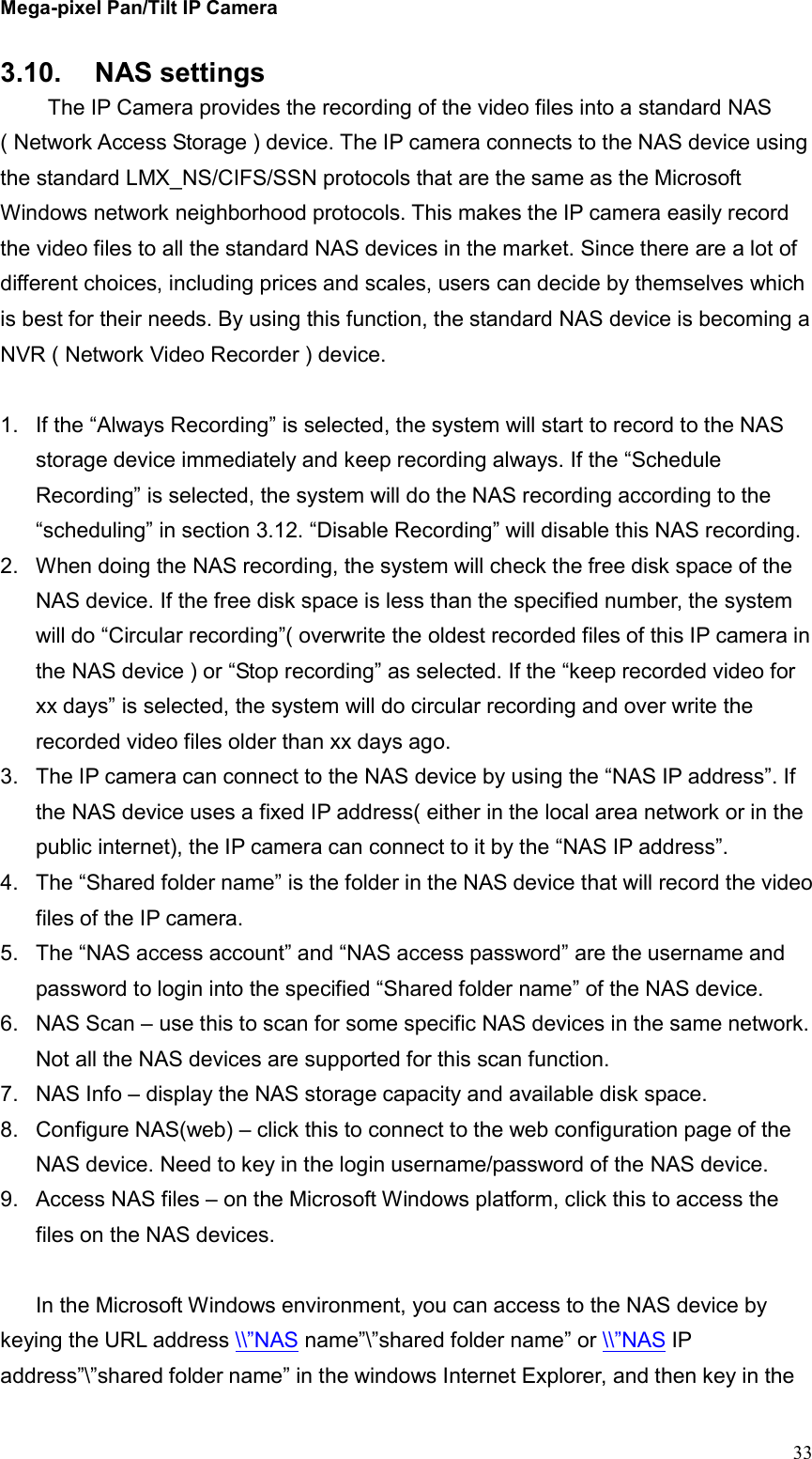Mega-pixel Pan/Tilt IP Camera   33 3.10.  NAS settings   The IP Camera provides the recording of the video files into a standard NAS ( Network Access Storage ) device. The IP camera connects to the NAS device using the standard LMX_NS/CIFS/SSN protocols that are the same as the Microsoft Windows network neighborhood protocols. This makes the IP camera easily record the video files to all the standard NAS devices in the market. Since there are a lot of different choices, including prices and scales, users can decide by themselves which is best for their needs. By using this function, the standard NAS device is becoming a NVR ( Network Video Recorder ) device.  1.  If the “Always Recording” is selected, the system will start to record to the NAS storage device immediately and keep recording always. If the “Schedule Recording” is selected, the system will do the NAS recording according to the “scheduling” in section 3.12. “Disable Recording” will disable this NAS recording. 2.  When doing the NAS recording, the system will check the free disk space of the NAS device. If the free disk space is less than the specified number, the system will do “Circular recording”( overwrite the oldest recorded files of this IP camera in the NAS device ) or “Stop recording” as selected. If the “keep recorded video for xx days” is selected, the system will do circular recording and over write the recorded video files older than xx days ago. 3.  The IP camera can connect to the NAS device by using the “NAS IP address”. If the NAS device uses a fixed IP address( either in the local area network or in the public internet), the IP camera can connect to it by the “NAS IP address”. 4.  The “Shared folder name” is the folder in the NAS device that will record the video files of the IP camera.   5.  The “NAS access account” and “NAS access password” are the username and password to login into the specified “Shared folder name” of the NAS device. 6.  NAS Scan – use this to scan for some specific NAS devices in the same network. Not all the NAS devices are supported for this scan function. 7.  NAS Info – display the NAS storage capacity and available disk space. 8.  Configure NAS(web) – click this to connect to the web configuration page of the NAS device. Need to key in the login username/password of the NAS device. 9.  Access NAS files – on the Microsoft Windows platform, click this to access the files on the NAS devices.  In the Microsoft Windows environment, you can access to the NAS device by keying the URL address \\”NAS name”\”shared folder name” or \\”NAS IP address”\”shared folder name” in the windows Internet Explorer, and then key in the   