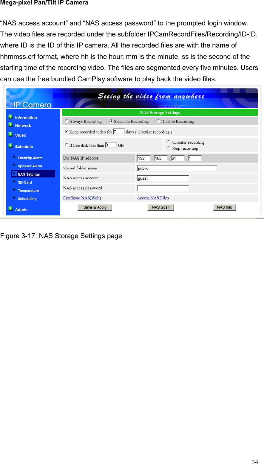 Mega-pixel Pan/Tilt IP Camera   34 “NAS access account” and “NAS access password” to the prompted login window. The video files are recorded under the subfolder IPCamRecordFiles/Recording/ID-ID, where ID is the ID of this IP camera. All the recorded files are with the name of hhmmss.crf format, where hh is the hour, mm is the minute, ss is the second of the starting time of the recording video. The files are segmented every five minutes. Users can use the free bundled CamPlay software to play back the video files.     Figure 3-17: NAS Storage Settings page 