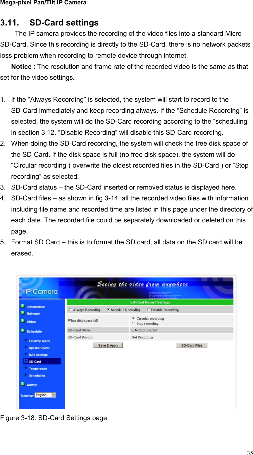 Mega-pixel Pan/Tilt IP Camera   35 3.11.  SD-Card settings   The IP camera provides the recording of the video files into a standard Micro SD-Card. Since this recording is directly to the SD-Card, there is no network packets loss problem when recording to remote device through internet. Notice : The resolution and frame rate of the recorded video is the same as that set for the video settings.  1.  If the “Always Recording” is selected, the system will start to record to the SD-Card immediately and keep recording always. If the “Schedule Recording” is selected, the system will do the SD-Card recording according to the “scheduling” in section 3.12. “Disable Recording” will disable this SD-Card recording. 2.  When doing the SD-Card recording, the system will check the free disk space of the SD-Card. If the disk space is full (no free disk space), the system will do “Circular recording”( overwrite the oldest recorded files in the SD-Card ) or “Stop recording” as selected. 3.  SD-Card status – the SD-Card inserted or removed status is displayed here. 4.  SD-Card files – as shown in fig.3-14, all the recorded video files with information including file name and recorded time are listed in this page under the directory of each date. The recorded file could be separately downloaded or deleted on this page. 5.  Format SD Card – this is to format the SD card, all data on the SD card will be erased.   Figure 3-18: SD-Card Settings page  