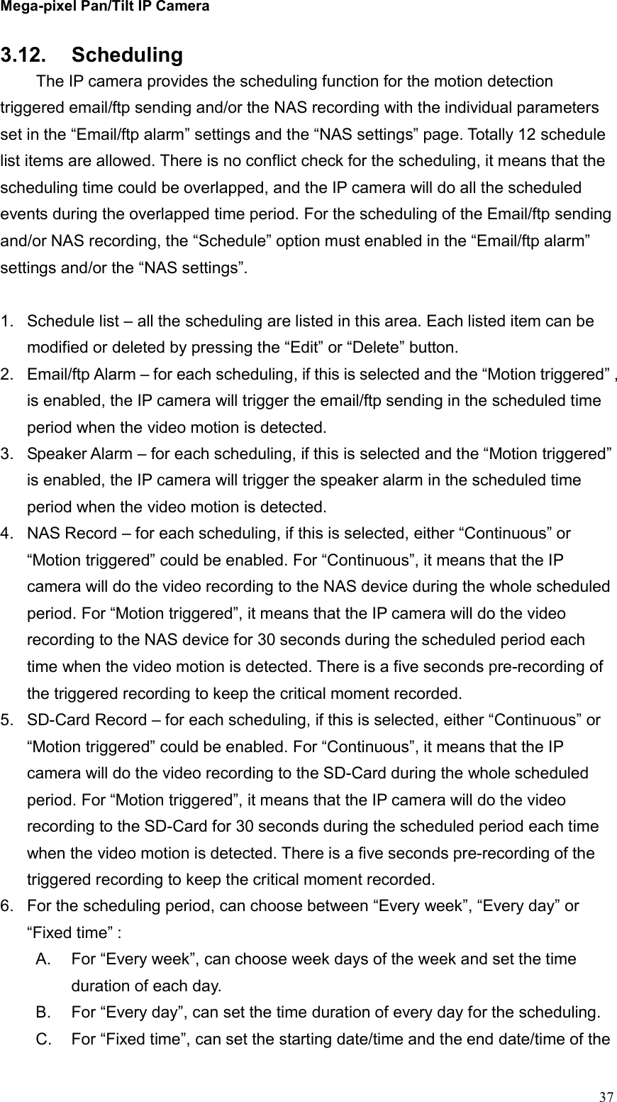 Mega-pixel Pan/Tilt IP Camera   37 3.12.  Scheduling   The IP camera provides the scheduling function for the motion detection triggered email/ftp sending and/or the NAS recording with the individual parameters set in the “Email/ftp alarm” settings and the “NAS settings” page. Totally 12 schedule list items are allowed. There is no conflict check for the scheduling, it means that the scheduling time could be overlapped, and the IP camera will do all the scheduled events during the overlapped time period. For the scheduling of the Email/ftp sending and/or NAS recording, the “Schedule” option must enabled in the “Email/ftp alarm” settings and/or the “NAS settings”.  1.  Schedule list – all the scheduling are listed in this area. Each listed item can be modified or deleted by pressing the “Edit” or “Delete” button. 2.  Email/ftp Alarm – for each scheduling, if this is selected and the “Motion triggered” , is enabled, the IP camera will trigger the email/ftp sending in the scheduled time period when the video motion is detected. 3.  Speaker Alarm – for each scheduling, if this is selected and the “Motion triggered” is enabled, the IP camera will trigger the speaker alarm in the scheduled time period when the video motion is detected. 4.  NAS Record – for each scheduling, if this is selected, either “Continuous” or “Motion triggered” could be enabled. For “Continuous”, it means that the IP camera will do the video recording to the NAS device during the whole scheduled period. For “Motion triggered”, it means that the IP camera will do the video recording to the NAS device for 30 seconds during the scheduled period each time when the video motion is detected. There is a five seconds pre-recording of the triggered recording to keep the critical moment recorded. 5.  SD-Card Record – for each scheduling, if this is selected, either “Continuous” or “Motion triggered” could be enabled. For “Continuous”, it means that the IP camera will do the video recording to the SD-Card during the whole scheduled period. For “Motion triggered”, it means that the IP camera will do the video recording to the SD-Card for 30 seconds during the scheduled period each time when the video motion is detected. There is a five seconds pre-recording of the triggered recording to keep the critical moment recorded. 6.  For the scheduling period, can choose between “Every week”, “Every day” or “Fixed time” : A.  For “Every week”, can choose week days of the week and set the time duration of each day. B.  For “Every day”, can set the time duration of every day for the scheduling. C.  For “Fixed time”, can set the starting date/time and the end date/time of the 