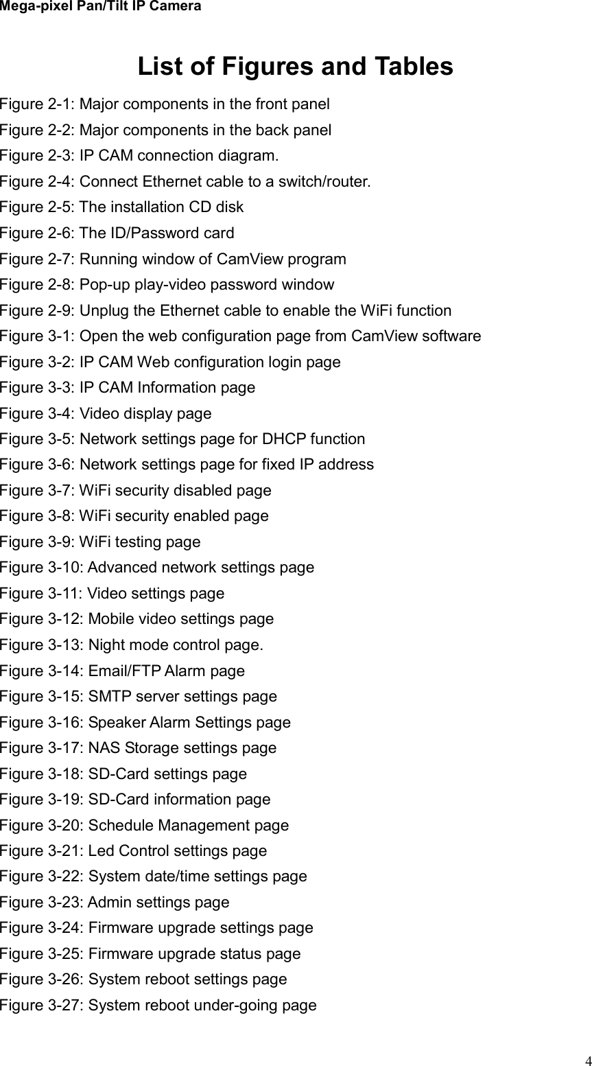 Mega-pixel Pan/Tilt IP Camera   4List of Figures and Tables Figure 2-1: Major components in the front panel Figure 2-2: Major components in the back panel Figure 2-3: IP CAM connection diagram. Figure 2-4: Connect Ethernet cable to a switch/router. Figure 2-5: The installation CD disk Figure 2-6: The ID/Password card Figure 2-7: Running window of CamView program Figure 2-8: Pop-up play-video password window Figure 2-9: Unplug the Ethernet cable to enable the WiFi function Figure 3-1: Open the web configuration page from CamView software Figure 3-2: IP CAM Web configuration login page Figure 3-3: IP CAM Information page Figure 3-4: Video display page Figure 3-5: Network settings page for DHCP function Figure 3-6: Network settings page for fixed IP address   Figure 3-7: WiFi security disabled page Figure 3-8: WiFi security enabled page Figure 3-9: WiFi testing page Figure 3-10: Advanced network settings page Figure 3-11: Video settings page Figure 3-12: Mobile video settings page Figure 3-13: Night mode control page. Figure 3-14: Email/FTP Alarm page Figure 3-15: SMTP server settings page Figure 3-16: Speaker Alarm Settings page Figure 3-17: NAS Storage settings page Figure 3-18: SD-Card settings page Figure 3-19: SD-Card information page Figure 3-20: Schedule Management page Figure 3-21: Led Control settings page Figure 3-22: System date/time settings page Figure 3-23: Admin settings page Figure 3-24: Firmware upgrade settings page Figure 3-25: Firmware upgrade status page Figure 3-26: System reboot settings page Figure 3-27: System reboot under-going page 