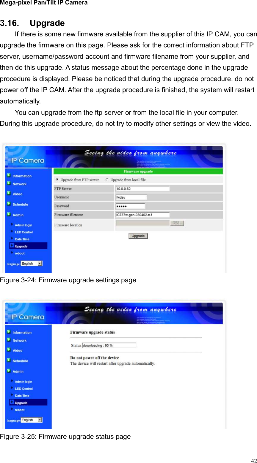 Mega-pixel Pan/Tilt IP Camera   42 3.16.  Upgrade   If there is some new firmware available from the supplier of this IP CAM, you can upgrade the firmware on this page. Please ask for the correct information about FTP server, username/password account and firmware filename from your supplier, and then do this upgrade. A status message about the percentage done in the upgrade procedure is displayed. Please be noticed that during the upgrade procedure, do not power off the IP CAM. After the upgrade procedure is finished, the system will restart automatically.   You can upgrade from the ftp server or from the local file in your computer. During this upgrade procedure, do not try to modify other settings or view the video.   Figure 3-24: Firmware upgrade settings page   Figure 3-25: Firmware upgrade status page 