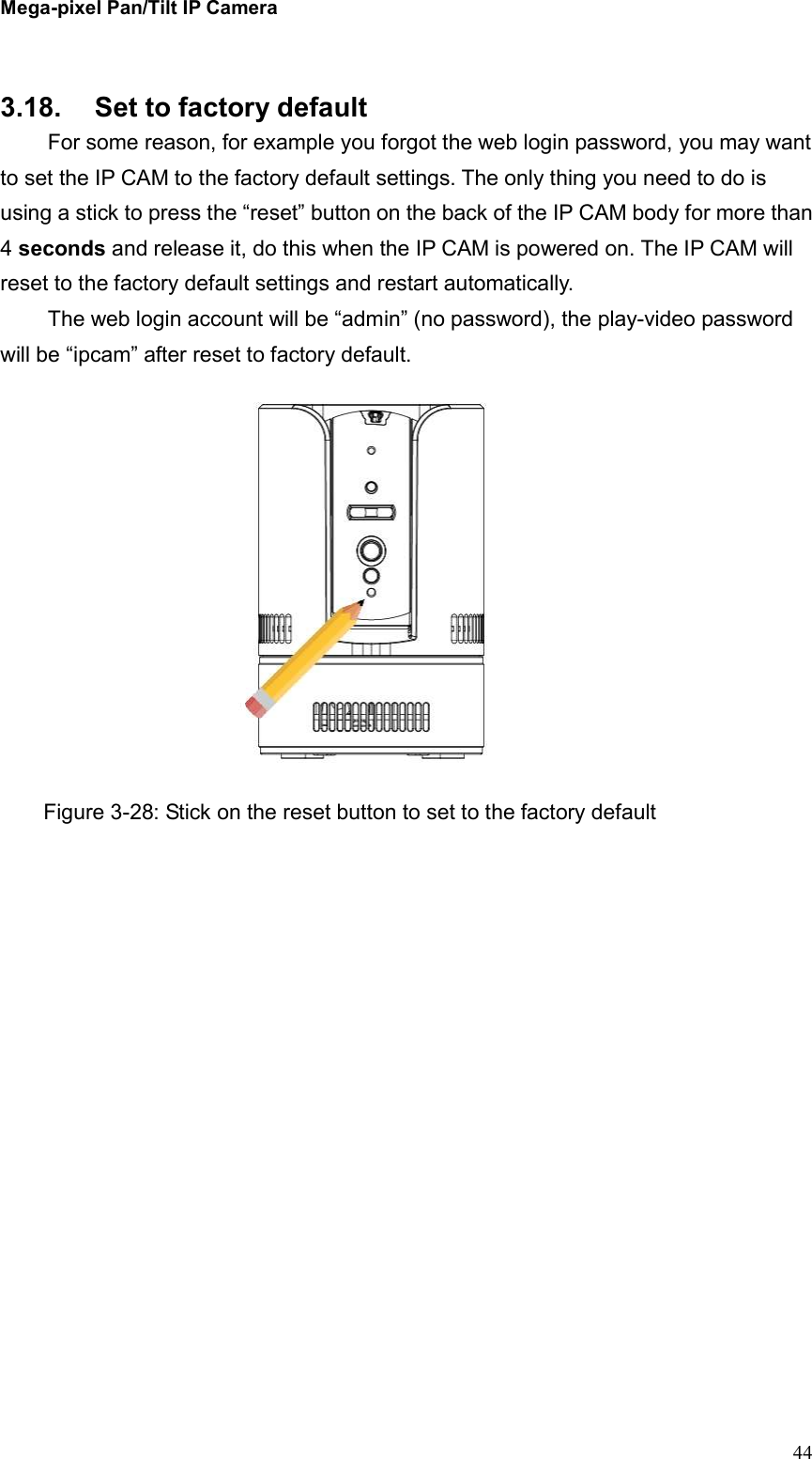 Mega-pixel Pan/Tilt IP Camera   44    3.18.  Set to factory default   For some reason, for example you forgot the web login password, you may want to set the IP CAM to the factory default settings. The only thing you need to do is using a stick to press the “reset” button on the back of the IP CAM body for more than 4 seconds and release it, do this when the IP CAM is powered on. The IP CAM will reset to the factory default settings and restart automatically.   The web login account will be “admin” (no password), the play-video password will be “ipcam” after reset to factory default.  Figure 3-28: Stick on the reset button to set to the factory default 