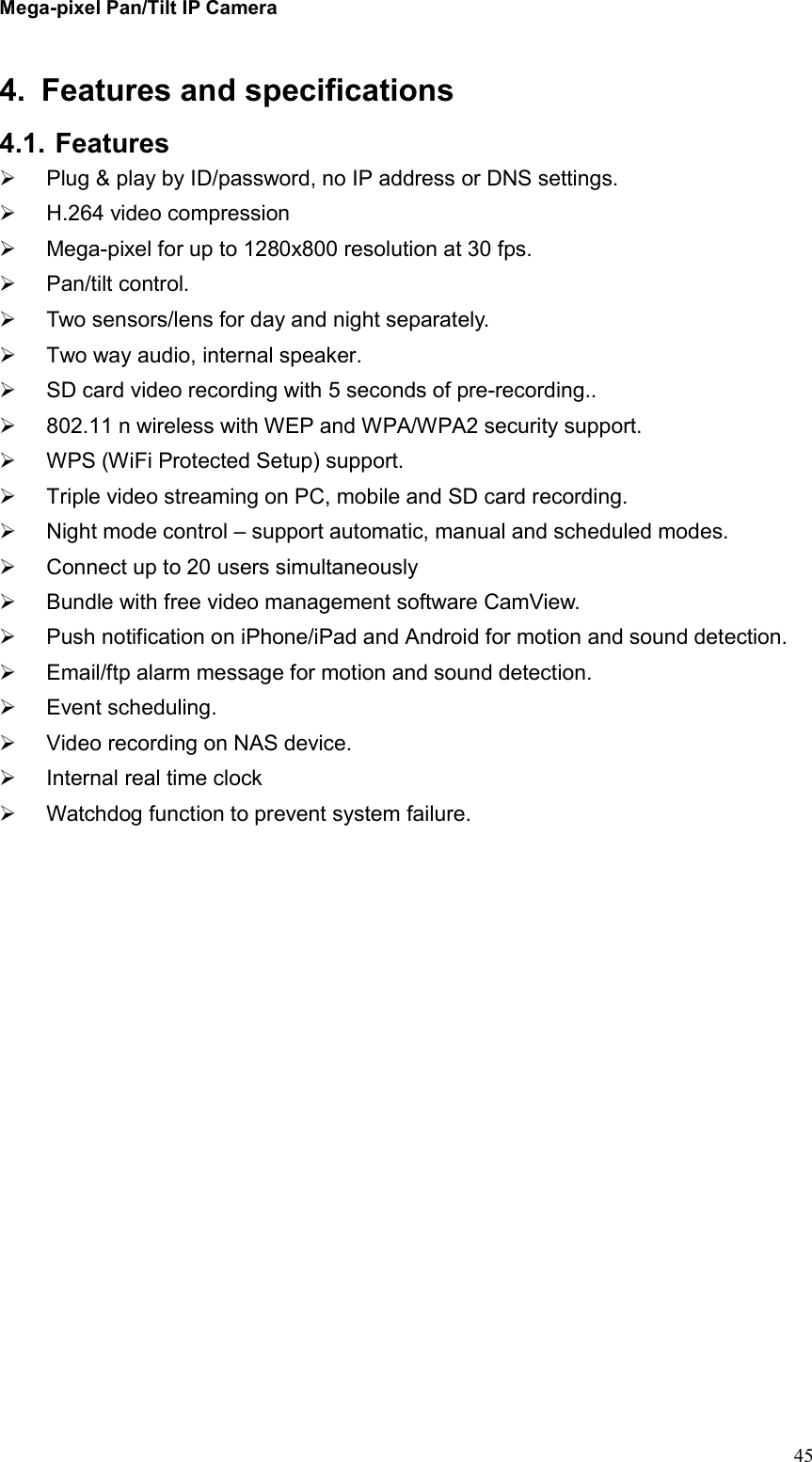 Mega-pixel Pan/Tilt IP Camera   45 4.  Features and specifications 4.1. Features   Plug &amp; play by ID/password, no IP address or DNS settings.   H.264 video compression   Mega-pixel for up to 1280x800 resolution at 30 fps.   Pan/tilt control.   Two sensors/lens for day and night separately.   Two way audio, internal speaker.   SD card video recording with 5 seconds of pre-recording..   802.11 n wireless with WEP and WPA/WPA2 security support.   WPS (WiFi Protected Setup) support.   Triple video streaming on PC, mobile and SD card recording.   Night mode control – support automatic, manual and scheduled modes.   Connect up to 20 users simultaneously   Bundle with free video management software CamView.   Push notification on iPhone/iPad and Android for motion and sound detection.   Email/ftp alarm message for motion and sound detection.   Event scheduling.   Video recording on NAS device.   Internal real time clock     Watchdog function to prevent system failure.    