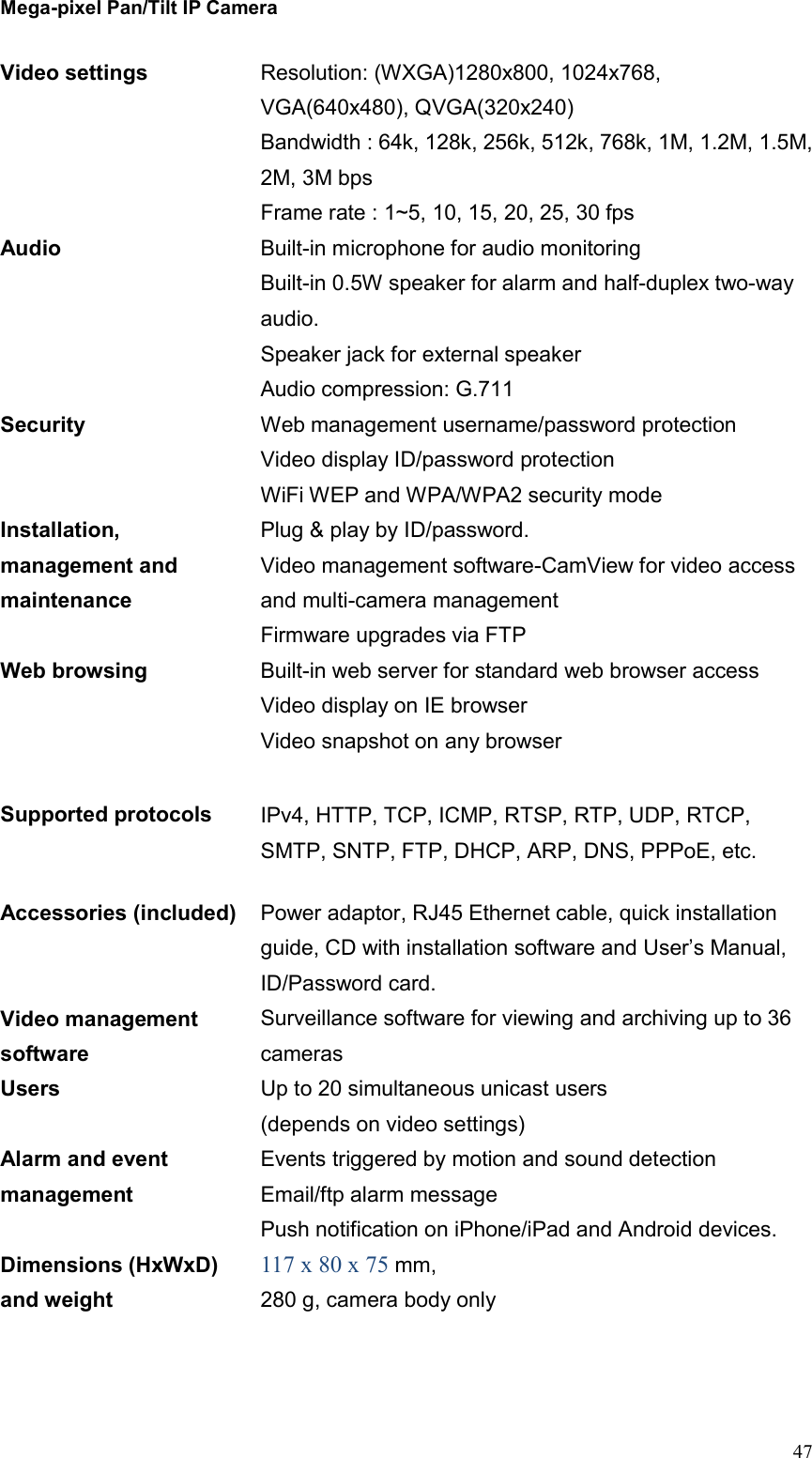 Mega-pixel Pan/Tilt IP Camera   47 Video settings Resolution: (WXGA)1280x800, 1024x768, VGA(640x480), QVGA(320x240) Bandwidth : 64k, 128k, 256k, 512k, 768k, 1M, 1.2M, 1.5M, 2M, 3M bps Frame rate : 1~5, 10, 15, 20, 25, 30 fps Audio Built-in microphone for audio monitoring Built-in 0.5W speaker for alarm and half-duplex two-way audio. Speaker jack for external speaker Audio compression: G.711 Security Web management username/password protection Video display ID/password protection WiFi WEP and WPA/WPA2 security mode Installation, management and maintenance Plug &amp; play by ID/password. Video management software-CamView for video access and multi-camera management Firmware upgrades via FTP Web browsing   Built-in web server for standard web browser access Video display on IE browser Video snapshot on any browser  Supported protocols IPv4, HTTP, TCP, ICMP, RTSP, RTP, UDP, RTCP, SMTP, SNTP, FTP, DHCP, ARP, DNS, PPPoE, etc. Accessories (included) Power adaptor, RJ45 Ethernet cable, quick installation guide, CD with installation software and User’s Manual, ID/Password card. Video management software Surveillance software for viewing and archiving up to 36 cameras Users Up to 20 simultaneous unicast users (depends on video settings) Alarm and event management Events triggered by motion and sound detection Email/ftp alarm message Push notification on iPhone/iPad and Android devices.   Dimensions (HxWxD) and weight 117 x 80 x 75 mm,   280 g, camera body only 