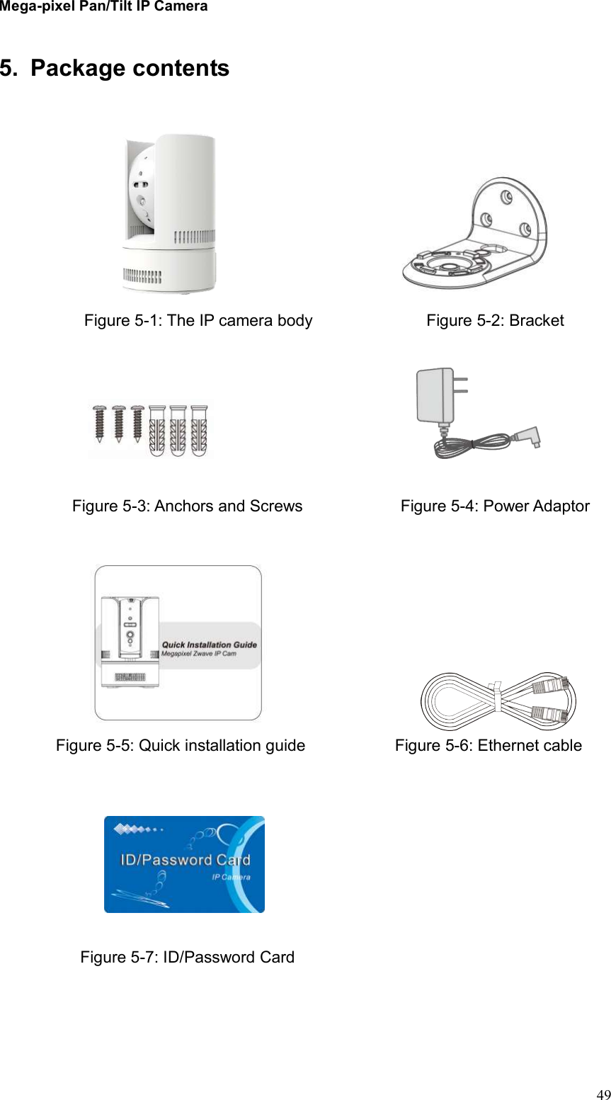 Mega-pixel Pan/Tilt IP Camera   49 5.  Package contents                            Figure 5-1: The IP camera body                            Figure 5-2: Bracket                              Figure 5-3: Anchors and Screws                        Figure 5-4: Power Adaptor                                       Figure 5-5: Quick installation guide                      Figure 5-6: Ethernet cable                    Figure 5-7: ID/Password Card  