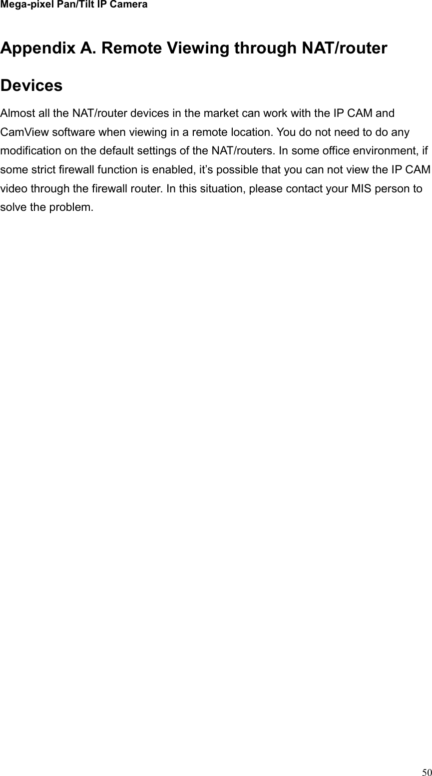 Mega-pixel Pan/Tilt IP Camera   50 Appendix A. Remote Viewing through NAT/router Devices Almost all the NAT/router devices in the market can work with the IP CAM and CamView software when viewing in a remote location. You do not need to do any modification on the default settings of the NAT/routers. In some office environment, if some strict firewall function is enabled, it’s possible that you can not view the IP CAM video through the firewall router. In this situation, please contact your MIS person to solve the problem.     
