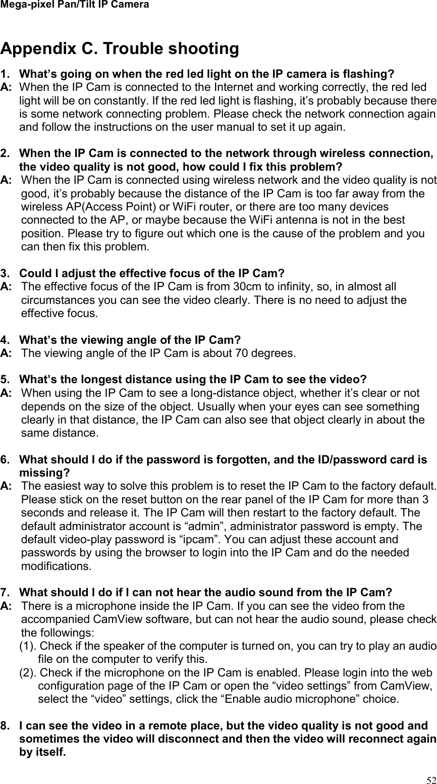 Mega-pixel Pan/Tilt IP Camera   52 Appendix C. Trouble shooting 1.  What’s going on when the red led light on the IP camera is flashing? A:  When the IP Cam is connected to the Internet and working correctly, the red led light will be on constantly. If the red led light is flashing, it’s probably because there is some network connecting problem. Please check the network connection again and follow the instructions on the user manual to set it up again.  2.  When the IP Cam is connected to the network through wireless connection, the video quality is not good, how could I fix this problem? A:  When the IP Cam is connected using wireless network and the video quality is not good, it’s probably because the distance of the IP Cam is too far away from the wireless AP(Access Point) or WiFi router, or there are too many devices connected to the AP, or maybe because the WiFi antenna is not in the best position. Please try to figure out which one is the cause of the problem and you can then fix this problem.  3.  Could I adjust the effective focus of the IP Cam? A:  The effective focus of the IP Cam is from 30cm to infinity, so, in almost all circumstances you can see the video clearly. There is no need to adjust the effective focus.  4.  What’s the viewing angle of the IP Cam? A:  The viewing angle of the IP Cam is about 70 degrees.    5.  What’s the longest distance using the IP Cam to see the video? A:  When using the IP Cam to see a long-distance object, whether it’s clear or not depends on the size of the object. Usually when your eyes can see something clearly in that distance, the IP Cam can also see that object clearly in about the same distance.  6.  What should I do if the password is forgotten, and the ID/password card is missing? A:  The easiest way to solve this problem is to reset the IP Cam to the factory default. Please stick on the reset button on the rear panel of the IP Cam for more than 3 seconds and release it. The IP Cam will then restart to the factory default. The default administrator account is “admin”, administrator password is empty. The default video-play password is “ipcam”. You can adjust these account and passwords by using the browser to login into the IP Cam and do the needed modifications.    7.  What should I do if I can not hear the audio sound from the IP Cam? A:  There is a microphone inside the IP Cam. If you can see the video from the accompanied CamView software, but can not hear the audio sound, please check the followings: (1). Check if the speaker of the computer is turned on, you can try to play an audio file on the computer to verify this. (2). Check if the microphone on the IP Cam is enabled. Please login into the web configuration page of the IP Cam or open the “video settings” from CamView, select the “video” settings, click the “Enable audio microphone” choice.  8.  I can see the video in a remote place, but the video quality is not good and sometimes the video will disconnect and then the video will reconnect again by itself. 