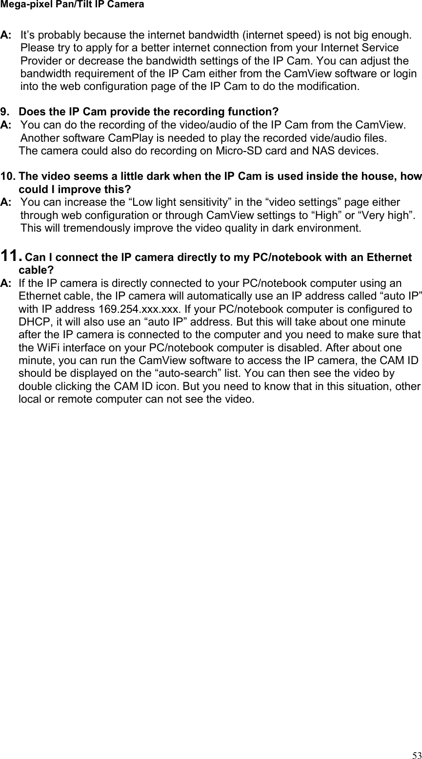 Mega-pixel Pan/Tilt IP Camera   53 A:  It’s probably because the internet bandwidth (internet speed) is not big enough. Please try to apply for a better internet connection from your Internet Service Provider or decrease the bandwidth settings of the IP Cam. You can adjust the bandwidth requirement of the IP Cam either from the CamView software or login into the web configuration page of the IP Cam to do the modification.    9.  Does the IP Cam provide the recording function? A:  You can do the recording of the video/audio of the IP Cam from the CamView. Another software CamPlay is needed to play the recorded vide/audio files. The camera could also do recording on Micro-SD card and NAS devices.  10. The video seems a little dark when the IP Cam is used inside the house, how could I improve this? A:  You can increase the “Low light sensitivity” in the “video settings” page either through web configuration or through CamView settings to “High” or “Very high”. This will tremendously improve the video quality in dark environment.    11. Can I connect the IP camera directly to my PC/notebook with an Ethernet cable?   A:  If the IP camera is directly connected to your PC/notebook computer using an Ethernet cable, the IP camera will automatically use an IP address called “auto IP” with IP address 169.254.xxx.xxx. If your PC/notebook computer is configured to DHCP, it will also use an “auto IP” address. But this will take about one minute after the IP camera is connected to the computer and you need to make sure that the WiFi interface on your PC/notebook computer is disabled. After about one minute, you can run the CamView software to access the IP camera, the CAM ID should be displayed on the “auto-search” list. You can then see the video by double clicking the CAM ID icon. But you need to know that in this situation, other local or remote computer can not see the video.