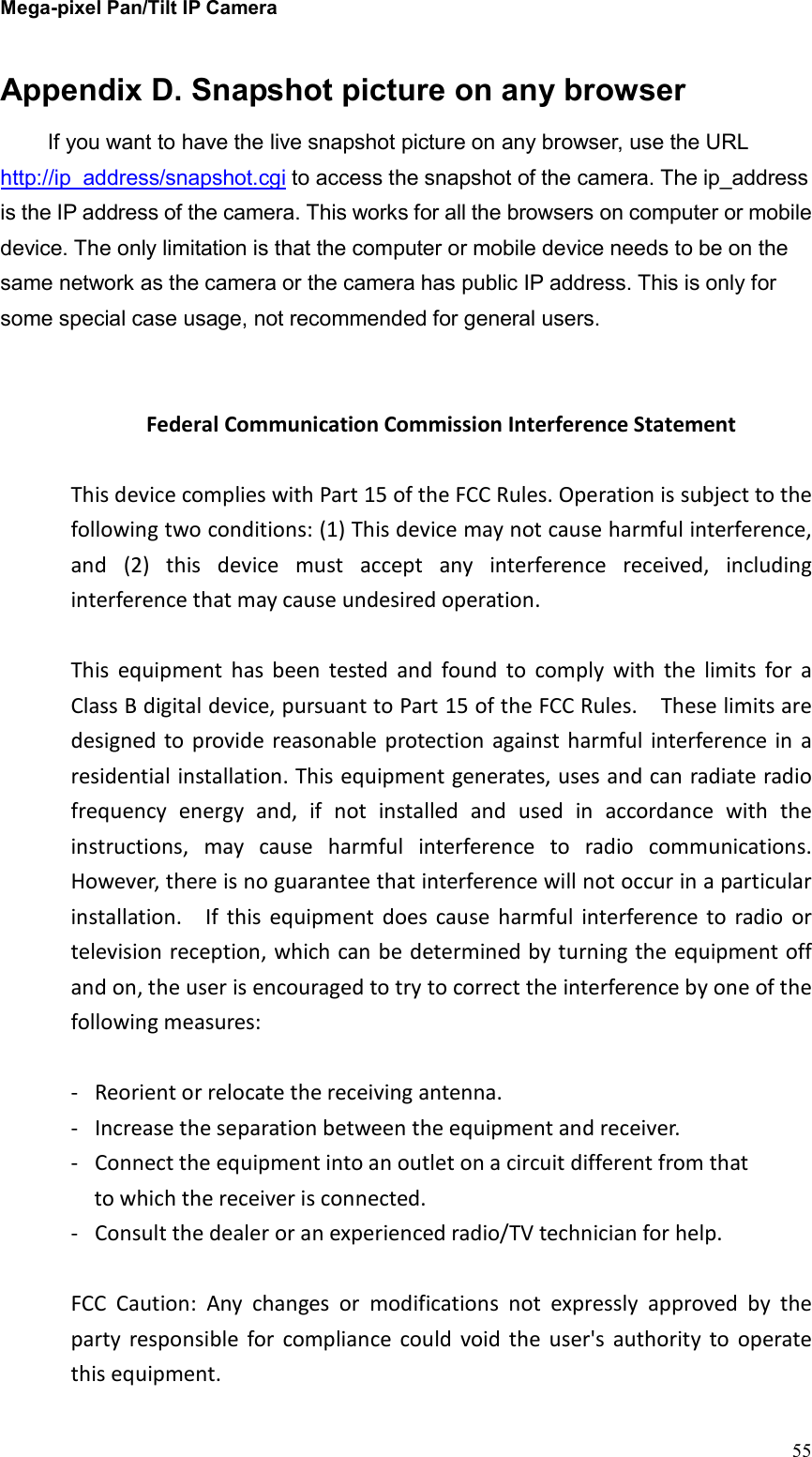 Mega-pixel Pan/Tilt IP Camera   55 Appendix D. Snapshot picture on any browser If you want to have the live snapshot picture on any browser, use the URL http://ip_address/snapshot.cgi to access the snapshot of the camera. The ip_address is the IP address of the camera. This works for all the browsers on computer or mobile device. The only limitation is that the computer or mobile device needs to be on the same network as the camera or the camera has public IP address. This is only for some special case usage, not recommended for general users.     Federal Communication Commission Interference Statement  This device complies with Part 15 of the FCC Rules. Operation is subject to the following two conditions: (1) This device may not cause harmful interference, and  (2)  this  device  must  accept  any  interference  received,  including interference that may cause undesired operation.  This  equipment  has  been  tested  and  found  to  comply  with  the  limits  for  a Class B digital device, pursuant to Part 15 of the FCC Rules.    These limits are designed to provide  reasonable  protection  against harmful  interference  in  a residential installation. This equipment generates, uses and can radiate radio frequency  energy  and,  if  not  installed  and  used  in  accordance  with  the instructions,  may  cause  harmful  interference  to  radio  communications.   However, there is no guarantee that interference will not occur in a particular installation.    If  this  equipment  does  cause  harmful  interference  to  radio  or television reception, which can be determined by turning the equipment off and on, the user is encouraged to try to correct the interference by one of the following measures:  -  Reorient or relocate the receiving antenna. -  Increase the separation between the equipment and receiver. -  Connect the equipment into an outlet on a circuit different from that to which the receiver is connected. -  Consult the dealer or an experienced radio/TV technician for help.  FCC  Caution:  Any  changes  or  modifications  not  expressly  approved  by  the party  responsible  for  compliance  could  void  the  user&apos;s  authority  to  operate this equipment. 