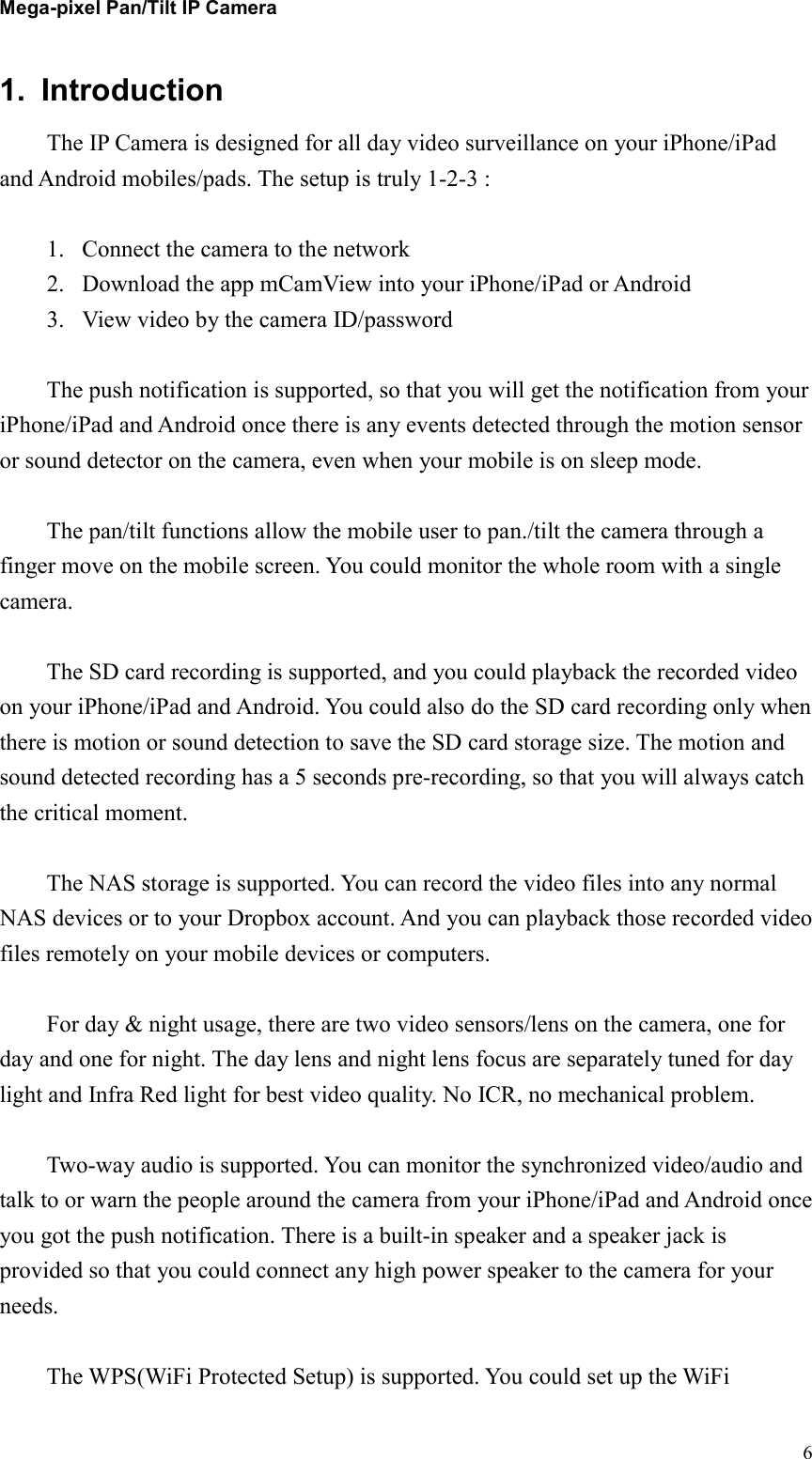 Mega-pixel Pan/Tilt IP Camera   61.  Introduction   The IP Camera is designed for all day video surveillance on your iPhone/iPad and Android mobiles/pads. The setup is truly 1-2-3 :    1. Connect the camera to the network 2. Download the app mCamView into your iPhone/iPad or Android 3. View video by the camera ID/password  The push notification is supported, so that you will get the notification from your iPhone/iPad and Android once there is any events detected through the motion sensor or sound detector on the camera, even when your mobile is on sleep mode.    The pan/tilt functions allow the mobile user to pan./tilt the camera through a finger move on the mobile screen. You could monitor the whole room with a single camera.  The SD card recording is supported, and you could playback the recorded video on your iPhone/iPad and Android. You could also do the SD card recording only when there is motion or sound detection to save the SD card storage size. The motion and sound detected recording has a 5 seconds pre-recording, so that you will always catch the critical moment.  The NAS storage is supported. You can record the video files into any normal NAS devices or to your Dropbox account. And you can playback those recorded video files remotely on your mobile devices or computers.  For day &amp; night usage, there are two video sensors/lens on the camera, one for day and one for night. The day lens and night lens focus are separately tuned for day light and Infra Red light for best video quality. No ICR, no mechanical problem.  Two-way audio is supported. You can monitor the synchronized video/audio and talk to or warn the people around the camera from your iPhone/iPad and Android once you got the push notification. There is a built-in speaker and a speaker jack is provided so that you could connect any high power speaker to the camera for your needs.  The WPS(WiFi Protected Setup) is supported. You could set up the WiFi 