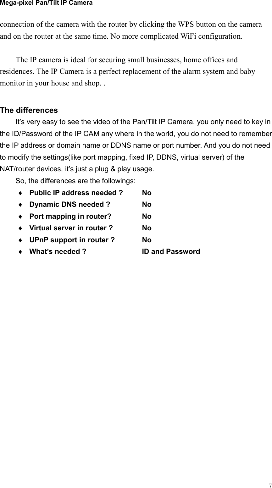 Mega-pixel Pan/Tilt IP Camera   7connection of the camera with the router by clicking the WPS button on the camera and on the router at the same time. No more complicated WiFi configuration.  The IP camera is ideal for securing small businesses, home offices and residences. The IP Camera is a perfect replacement of the alarm system and baby monitor in your house and shop. .  The differences It’s very easy to see the video of the Pan/Tilt IP Camera, you only need to key in the ID/Password of the IP CAM any where in the world, you do not need to remember the IP address or domain name or DDNS name or port number. And you do not need to modify the settings(like port mapping, fixed IP, DDNS, virtual server) of the NAT/router devices, it’s just a plug &amp; play usage. So, the differences are the followings:  Public IP address needed ?    No  Dynamic DNS needed ?     No  Port mapping in router?    No  Virtual server in router ?    No  UPnP support in router ?    No  What’s needed ?        ID and Password 