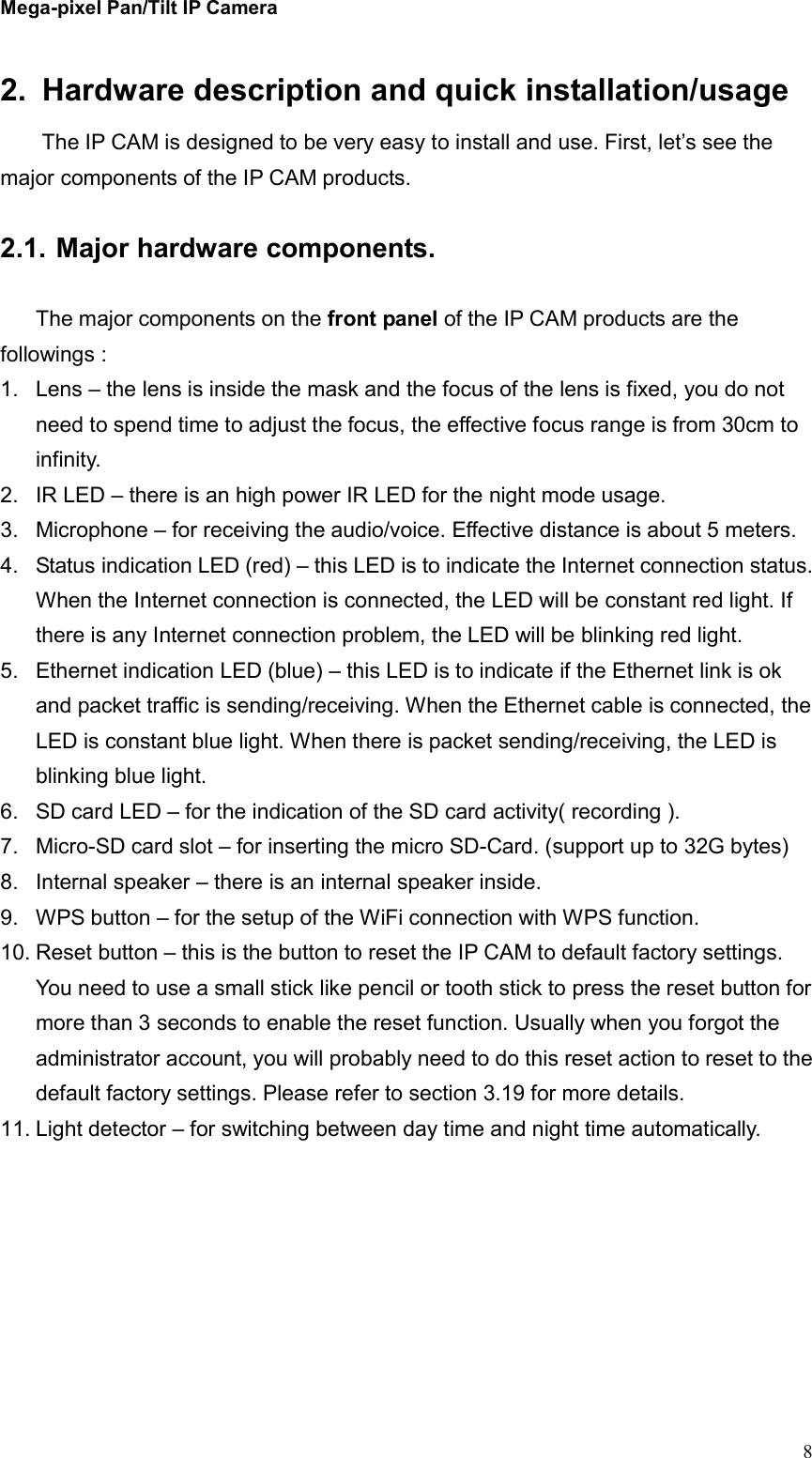 Mega-pixel Pan/Tilt IP Camera   82.  Hardware description and quick installation/usage The IP CAM is designed to be very easy to install and use. First, let’s see the major components of the IP CAM products.  2.1. Major hardware components.  The major components on the front panel of the IP CAM products are the followings : 1.  Lens – the lens is inside the mask and the focus of the lens is fixed, you do not need to spend time to adjust the focus, the effective focus range is from 30cm to infinity. 2.  IR LED – there is an high power IR LED for the night mode usage. 3.  Microphone – for receiving the audio/voice. Effective distance is about 5 meters.   4.  Status indication LED (red) – this LED is to indicate the Internet connection status. When the Internet connection is connected, the LED will be constant red light. If there is any Internet connection problem, the LED will be blinking red light. 5.  Ethernet indication LED (blue) – this LED is to indicate if the Ethernet link is ok and packet traffic is sending/receiving. When the Ethernet cable is connected, the LED is constant blue light. When there is packet sending/receiving, the LED is blinking blue light. 6.  SD card LED – for the indication of the SD card activity( recording ). 7.  Micro-SD card slot – for inserting the micro SD-Card. (support up to 32G bytes) 8.  Internal speaker – there is an internal speaker inside. 9.  WPS button – for the setup of the WiFi connection with WPS function. 10. Reset button – this is the button to reset the IP CAM to default factory settings. You need to use a small stick like pencil or tooth stick to press the reset button for more than 3 seconds to enable the reset function. Usually when you forgot the administrator account, you will probably need to do this reset action to reset to the default factory settings. Please refer to section 3.19 for more details. 11. Light detector – for switching between day time and night time automatically.  