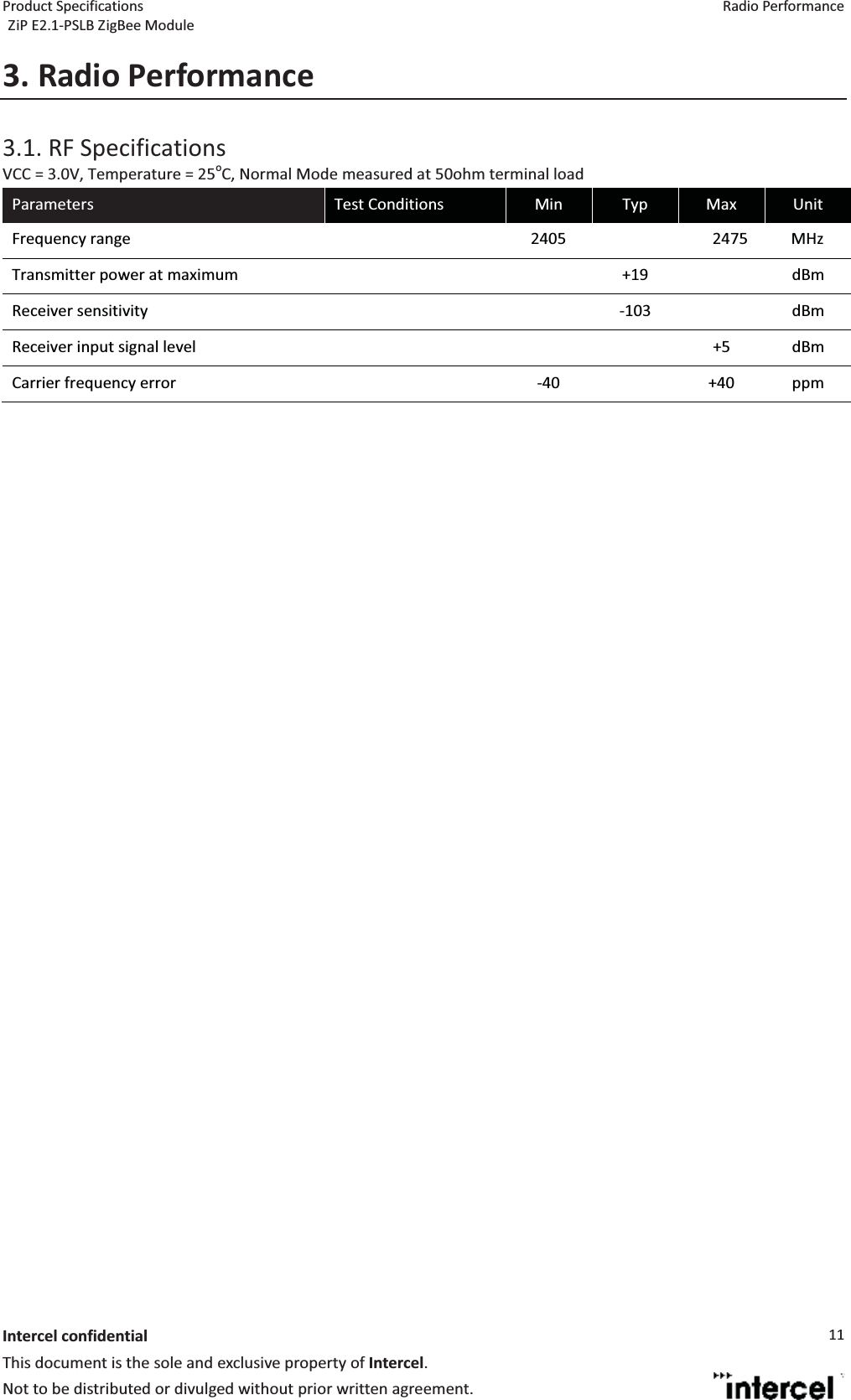 Product Specifications  Radio Performance ZiP E2.1-PSLB ZigBee Module  Intercel confidentialThis document is the sole and exclusive property of Intercel. Not to be distributed or divulged without prior written agreement. 113. Radio Performance3.1. RF Specifications VCC = 3.0V, Temperature = 25oC, Normal Mode measured at 50ohm terminal load Parameters  Test Conditions  Min  Typ  Max  Unit Frequency range    2405    2475           MHz Transmitter power at maximum      +19    dBm Receiver sensitivity      -103    dBm Receiver input signal level        +5  dBm Carrier frequency error    -40    +40  ppm               