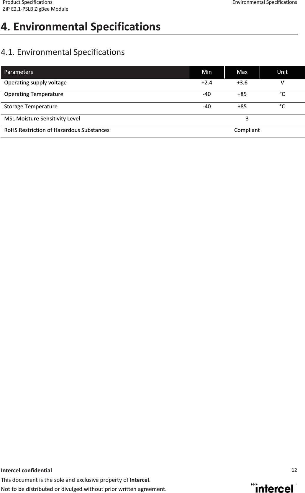 Product Specifications  Environmental Specifications ZiP E2.1-PSLB ZigBee Module  Intercel confidentialThis document is the sole and exclusive property of Intercel. Not to be distributed or divulged without prior written agreement. 124. Environmental Specifications4.1. Environmental Specifications  Parameters  Min  Max  Unit Operating supply voltage  +2.4  +3.6  V Operating Temperature  -40  +85  C Storage Temperature  -40  +85  C MSL Moisture Sensitivity Level  3 RoHS Restriction of Hazardous Substances  Compliant    