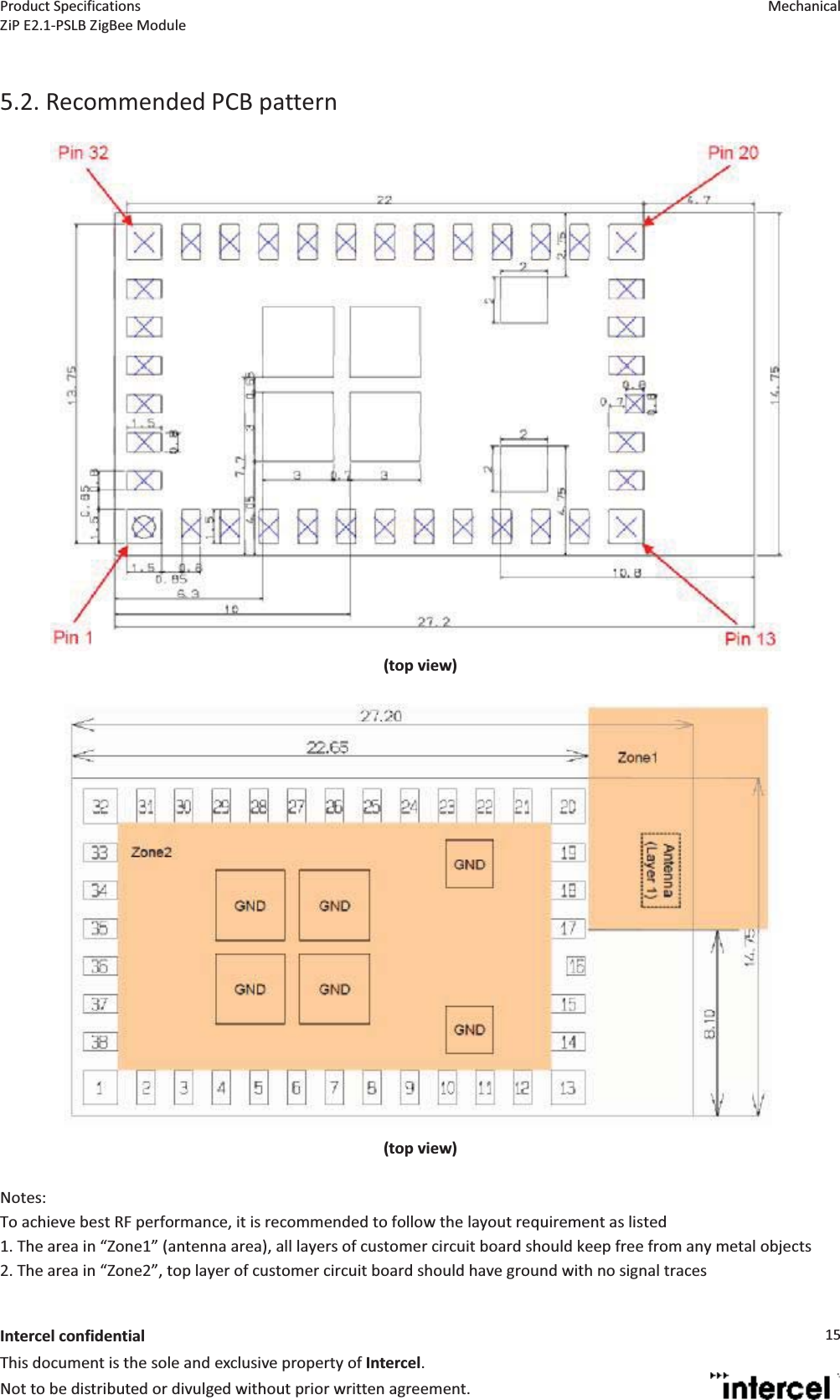 Product Specifications  Mechanical ZiP E2.1-PSLB ZigBee Module  Intercel confidentialThis document is the sole and exclusive property of Intercel. Not to be distributed or divulged without prior written agreement. 15 5.2. Recommended PCB pattern   (top view)  (top view) Notes: To achieve best RF performance, it is recommended to follow the layout requirement as listed 1. The area in Zone1 (antenna area), all layers of customer circuit board should keep free from any metal objects 2. The area in Zone2, top layer of customer circuit board should have ground with no signal traces 