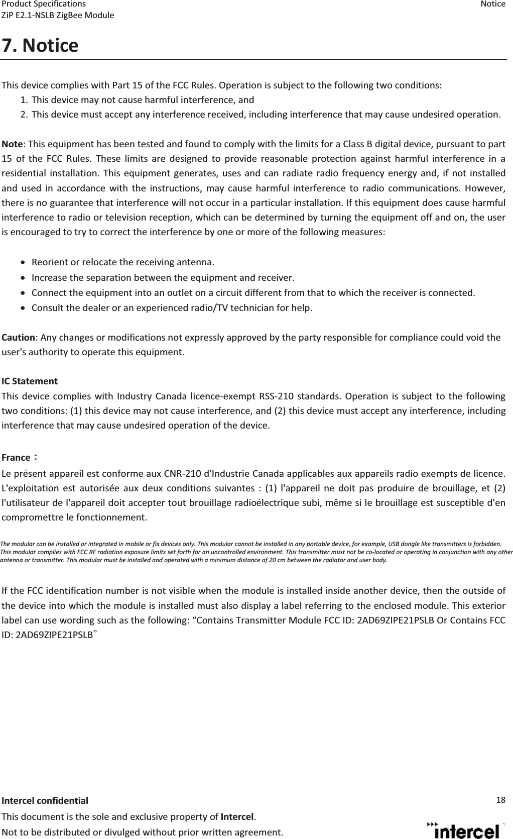 Product Specifications  Notice ZiP E2.1-NSLB ZigBee Module    Intercel confidentialThis document is the sole and exclusive property of Intercel. Not to be distributed or divulged without prior written agreement. 187. NoticeThis device complies with Part 15 of the FCC Rules. Operation is subject to the following two conditions: 1. This device may not cause harmful interference, and  2. This device must accept any interference received, including interference that may cause undesired operation.  Note: This equipment has been tested and found to comply with the limits for a Class B digital device, pursuant to part 15 of the FCC Rules. These limits are designed to provide reasonable protection against harmful interference in a residential installation. This equipment generates, uses and can radiate radio frequency energy and, if not installed and used in accordance with the instructions, may cause harmful interference to radio communications. However, there is no guarantee that interference will not occur in a particular installation. If this equipment does cause harmful interference to radio or television reception, which can be determined by turning the equipment off and on, the user is encouraged to try to correct the interference by one or more of the following measures:  •Reorient or relocate the receiving antenna. •Increase the separation between the equipment and receiver. •Connect the equipment into an outlet on a circuit different from that to which the receiver is connected. •Consult the dealer or an experienced radio/TV technician for help.  Caution: Any changes or modifications not expressly approved by the party responsible for compliance could void the user&apos;s authority to operate this equipment.  IC StatementThis device complies with Industry Canada licence-exempt RSS-210 standards. Operation is subject to the following two conditions: (1) this device may not cause interference, and (2) this device must accept any interference, including interference that may cause undesired operation of the device.  FranceLe prsent appareil est conforme aux CNR-210 d&apos;Industrie Canada applicables aux appareils radio exempts de licence. L&apos;exploitation est autorise aux deux conditions suivantes : (1) l&apos;appareil ne doit pas produire de brouillage, et (2) l&apos;utilisateur de l&apos;appareil doit accepter tout brouillage radiolectrique subi, mme si le brouillage est susceptible d&apos;en compromettre le fonctionnement.  This modular complies with FCC RF radiation exposure limits set forth for an uncontrolled environment. This transmitter must not be co-located or operating in conjunction with any other antenna or transmitter.    If the FCC identification number is not visible when the module is installed inside another device, then the outside of the device into which the module is installed must also display a label referring to the enclosed module. This exterior label can use wording such as the following: Contains Transmitter Module FCC ID: 2AD69ZIPE21PSLB Or Contains FCC ID: 2AD69ZIPE21PSLB  The modular can be installed or integrated in mobile or fix devices only. This modular cannot be installed in any portable device, for example, USB dongle like transmitters is forbidden. This modular complies with FCC RF radiation exposure limits set forth for an uncontrolled environment. This transmitter must not be co-located or operating in conjunction with any otherantenna or transmitter. This modular must be installed and operated with a minimum distance of 20 cm between the radiator and user body. 