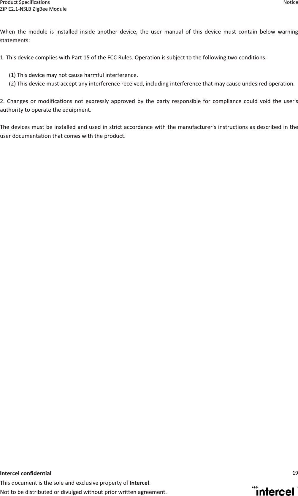 Product Specifications  Notice ZiP E2.1-NSLB ZigBee Module    Intercel confidentialThis document is the sole and exclusive property of Intercel. Not to be distributed or divulged without prior written agreement. 19 When the module is installed inside another device, the user manual of this device must contain below warning statements:  1. This device complies with Part 15 of the FCC Rules. Operation is subject to the following two conditions:  (1) This device may not cause harmful interference. (2) This device must accept any interference received, including interference that may cause undesired operation.  2. Changes or modifications not expressly approved by the party responsible for compliance could void the user&apos;s authority to operate the equipment.  The devices must be installed and used in strict accordance with the manufacturer&apos;s instructions as described in the user documentation that comes with the product. 