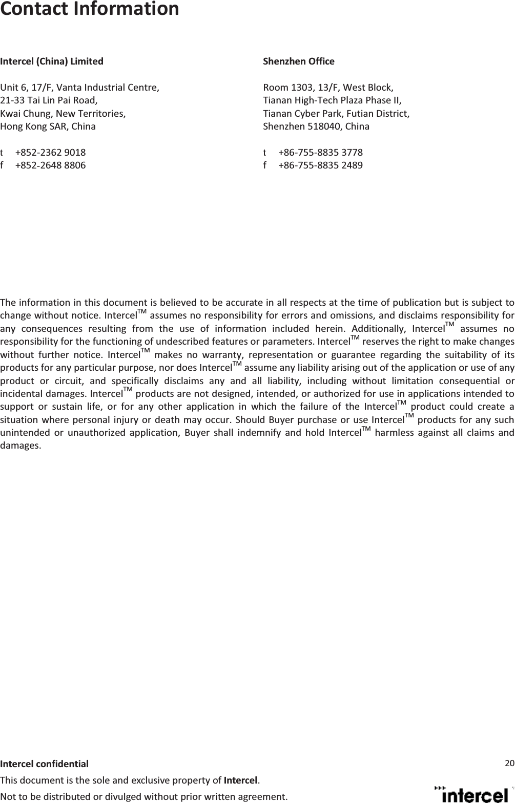  Intercel confidentialThis document is the sole and exclusive property of Intercel. Not to be distributed or divulged without prior written agreement. 20Contact InformationIntercel (China) LimitedUnit 6, 17/F, Vanta Industrial Centre, 21-33 Tai Lin Pai Road,  Kwai Chung, New Territories,  Hong Kong SAR, China  t+852-2362 9018 f +852Į2648 8806Shenzhen Office Room 1303, 13/F, West Block,  Tianan High-Tech Plaza Phase II,  Tianan Cyber Park, Futian District,  Shenzhen 518040, China  t+86-755-8835 3778 f +86-755-8835 2489   The information in this document is believed to be accurate in all respects at the time of publication but is subject to change without notice. IntercelTM assumes no responsibility for errors and omissions, and disclaims responsibility for any consequences resulting from the use of information included herein. Additionally, IntercelTM assumes no responsibility for the functioning of undescribed features or parameters. IntercelTM reserves the right to make changes without further notice. IntercelTM makes no warranty, representation or guarantee regarding the suitability of its products for any particular purpose, nor does IntercelTM assume any liability arising out of the application or use of any product or circuit, and specifically disclaims any and all liability, including without limitation consequential or incidental damages. IntercelTM products are not designed, intended, or authorized for use in applications intended to support or sustain life, or for any other application in which the failure of the IntercelTM product could create a situation where personal injury or death may occur. Should Buyer purchase or use IntercelTM products for any such unintended or unauthorized application, Buyer shall indemnify and hold IntercelTM harmless against all claims and damages.   