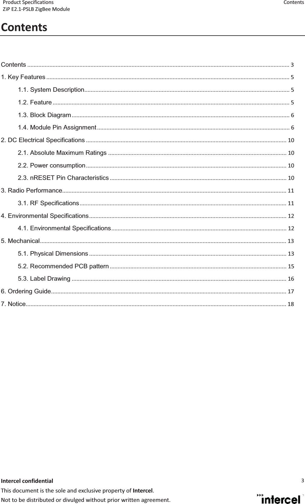 Product Specifications  Contents ZiP E2.1-PSLB ZigBee Module  Intercel confidentialThis document is the sole and exclusive property of Intercel. Not to be distributed or divulged without prior written agreement. 3Contents Contents ...................................................................................................................................................................... 3  1. Key Features .......................................................................................................................................................... 5  1.1. System Description .................................................................................................................................. 5  1.2. Feature ...................................................................................................................................................... 5  1.3. Block Diagram .......................................................................................................................................... 6  1.4. Module Pin Assignment .......................................................................................................................... 6  2. DC Electrical Specifications ............................................................................................................................... 10  2.1. Absolute Maximum Ratings ................................................................................................................. 10  2.2. Power consumption ............................................................................................................................... 10  2.3. nRESET Pin Characteristics ................................................................................................................ 10 3. Radio Performance .............................................................................................................................................. 11  3.1. RF Specifications ................................................................................................................................... 11  4. Environmental Specifications .............................................................................................................................  12  4.1. Environmental Specifications ...............................................................................................................  12  5. Mechanical ............................................................................................................................................................ 13  5.1. Physical Dimensions ............................................................................................................................. 13  5.2. Recommended PCB pattern ................................................................................................................ 15  5.3. Label Drawing ........................................................................................................................................ 16  6. Ordering Guide ..................................................................................................................................................... 17  7. Notice..................................................................................................................................................................... 18   