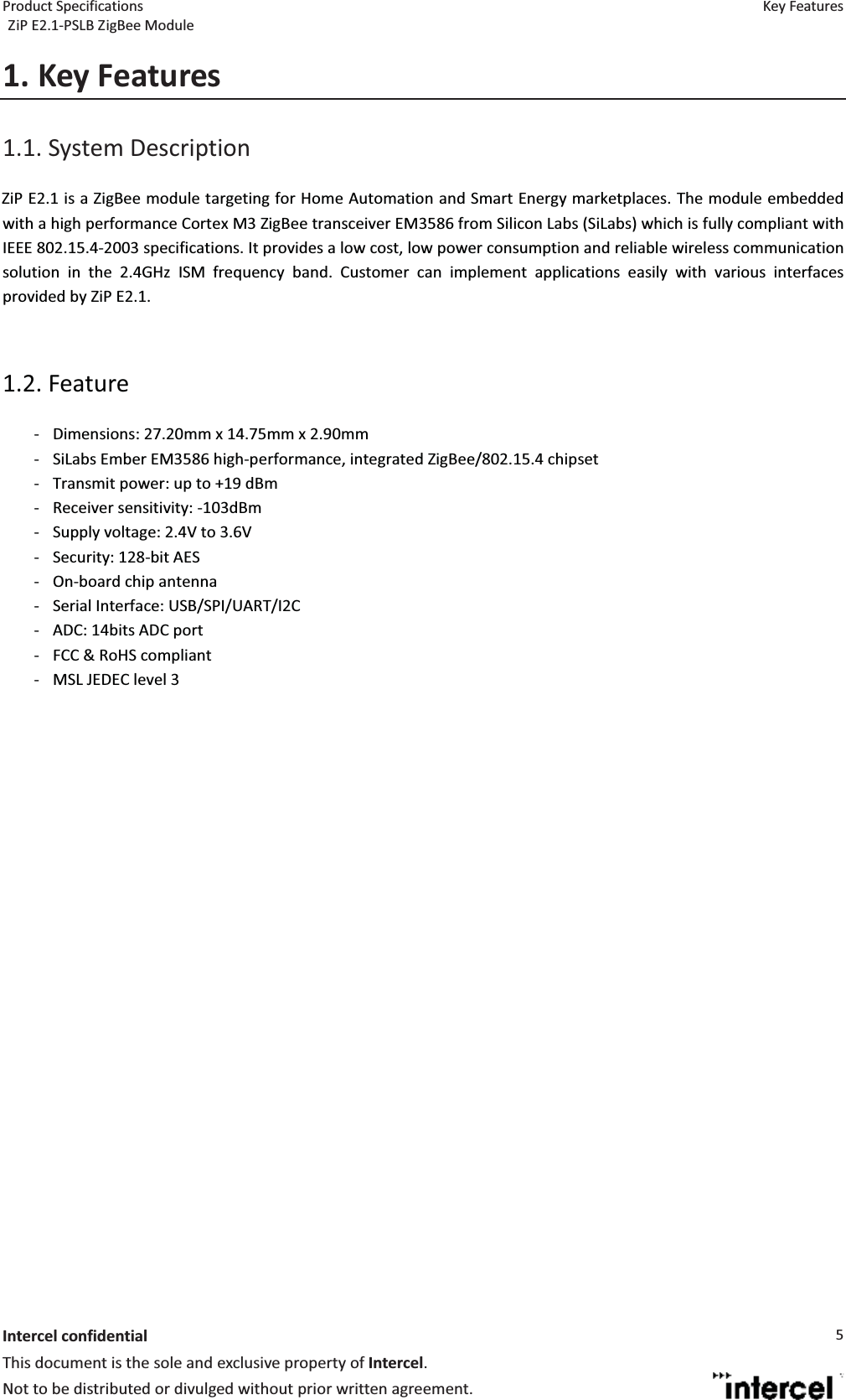 Product Specifications  Key Features ZiP E2.1-PSLB ZigBee Module  Intercel confidentialThis document is the sole and exclusive property of Intercel. Not to be distributed or divulged without prior written agreement. 51. Key Features1.1. System Description  ZiP E2.1 is a ZigBee module targeting for Home Automation and Smart Energy marketplaces. The module embedded with a high performance Cortex M3 ZigBee transceiver EM3586 from Silicon Labs (SiLabs) which is fully compliant with IEEE 802.15.4-2003 specifications. It provides a low cost, low power consumption and reliable wireless communication solution in the 2.4GHz ISM frequency band. Customer can implement applications easily with various interfaces provided by ZiP E2.1.    1.2. Feature  - Dimensions: 27.20mm x 14.75mm x 2.90mm - SiLabs Ember EM3586 high-performance, integrated ZigBee/802.15.4 chipset - Transmit power: up to +19 dBm - Receiver sensitivity: -103dBm - Supply voltage: 2.4V to 3.6V - Security: 128-bit AES - On-board chip antenna - Serial Interface: USB/SPI/UART/I2C - ADC: 14bits ADC port - FCC &amp; RoHS compliant - MSL JEDEC level 3    