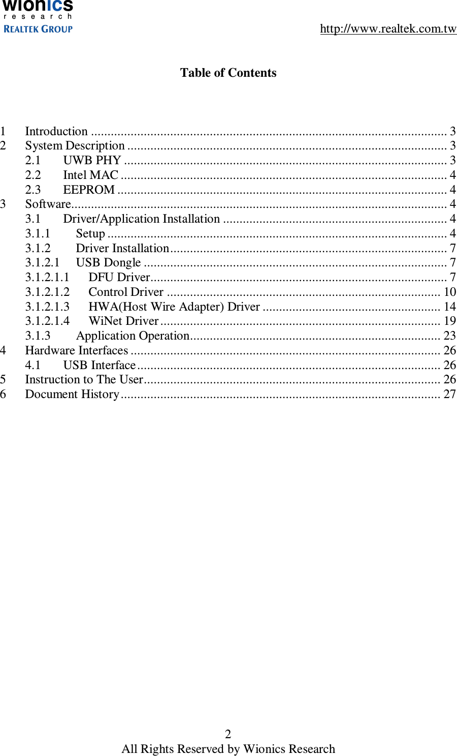 wionicsr e s e a r c h    http://www.realtek.com.tw 2 All Rights Reserved by Wionics Research   Table of Contents    1  Introduction ............................................................................................................ 3 2  System Description ................................................................................................. 3 2.1  UWB PHY .................................................................................................. 3 2.2  Intel MAC ................................................................................................... 4 2.3  EEPROM .................................................................................................... 4 3  Software.................................................................................................................. 4 3.1  Driver/Application Installation .................................................................... 4 3.1.1  Setup ....................................................................................................... 4 3.1.2  Driver Installation.................................................................................... 7 3.1.2.1  USB Dongle ............................................................................................ 7 3.1.2.1.1  DFU Driver.......................................................................................... 7 3.1.2.1.2  Control Driver ................................................................................... 10 3.1.2.1.3  HWA(Host Wire Adapter) Driver ...................................................... 14 3.1.2.1.4  WiNet Driver ..................................................................................... 19 3.1.3  Application Operation............................................................................ 23 4  Hardware Interfaces .............................................................................................. 26 4.1  USB Interface............................................................................................ 26 5  Instruction to The User.......................................................................................... 26 6  Document History................................................................................................. 27      