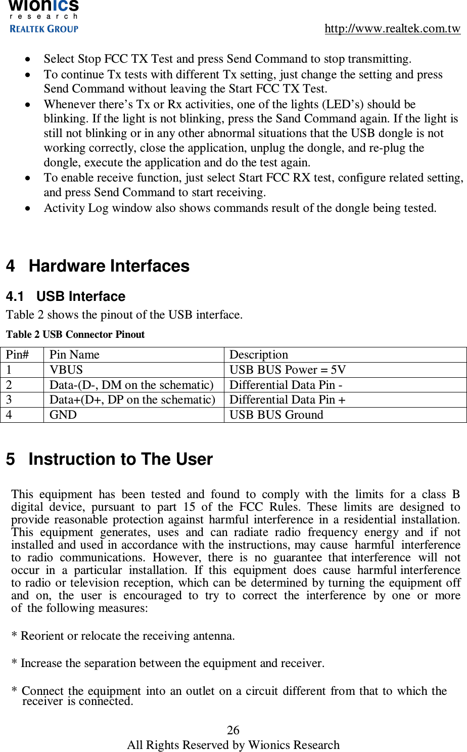 wionicsr e s e a r c h    http://www.realtek.com.tw 26 All Rights Reserved by Wionics Research  &bull;  Select Stop FCC TX Test and press Send Command to stop transmitting. &bull;  To continue Tx tests with different Tx setting, just change the setting and press Send Command without leaving the Start FCC TX Test. &bull;  Whenever there&rsquo;s Tx or Rx activities, one of the lights (LED&rsquo;s) should be blinking. If the light is not blinking, press the Sand Command again. If the light is still not blinking or in any other abnormal situations that the USB dongle is not working correctly, close the application, unplug the dongle, and re-plug the dongle, execute the application and do the test again. &bull;  To enable receive function, just select Start FCC RX test, configure related setting, and press Send Command to start receiving. &bull;  Activity Log window also shows commands result of the dongle being tested.   4  Hardware Interfaces 4.1  USB Interface Table 2 shows the pinout of the USB interface. Table 2 USB Connector Pinout Pin#  Pin Name  Description 1  VBUS  USB BUS Power = 5V 2  Data-(D-, DM on the schematic)  Differential Data Pin - 3  Data+(D+, DP on the schematic)  Differential Data Pin + 4  GND  USB BUS Ground  5  Instruction to The User   This  equipment  has  been  tested  and  found  to  comply  with  the  limits  for  a  class  B digital  device,  pursuant  to  part  15  of  the  FCC  Rules.  These  limits  are  designed  to provide  reasonable  protection against  harmful  interference  in  a  residential  installation. This  equipment  generates,  uses  and  can  radiate  radio  frequency  energy  and  if  not installed and used in accordance with the instructions, may cause  harmful  interference  to  radio  communications.  However,  there  is  no  guarantee  that interference  will  not  occur  in  a  particular  installation.  If  this  equipment  does  cause  harmful interference to radio or television reception,  which can  be determined  by turning the equipment off  and  on,  the  user  is  encouraged  to  try  to  correct  the  interference  by  one  or  more  of  the following measures:  * Reorient or relocate the receiving antenna.  * Increase the separation between the equipment and receiver.   * Connect the equipment  into  an outlet on a circuit  different from  that to which the receiver is connected. 