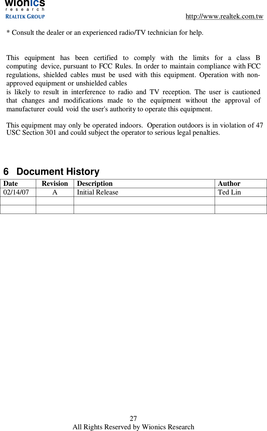 wionicsr e s e a r c h    http://www.realtek.com.tw 27 All Rights Reserved by Wionics Research  * Consult the dealer or an experienced radio/TV technician for help.    This    equipment    has   been   certified   to    comply   with    the   limits   for   a   class   B computing  device, pursuant to  FCC Rules. In order to  maintain compliance with FCC regulations,  shielded  cables  must  be  used  with  this  equipment.  Operation  with  non-approved equipment or unshielded cables is  likely  to  result  in  interference  to  radio  and  TV  reception.  The  user  is  cautioned that  changes  and  modifications  made  to  the  equipment  without  the  approval  of manufacturer  could  void  the user's authority to operate this equipment.  This equipment may only be operated indoors.  Operation outdoors is in violation of 47 USC Section 301 and could subject the operator to serious legal penalties.    6  Document History Date  Revision  Description  Author 02/14/07  A  Initial Release  Ted Lin                