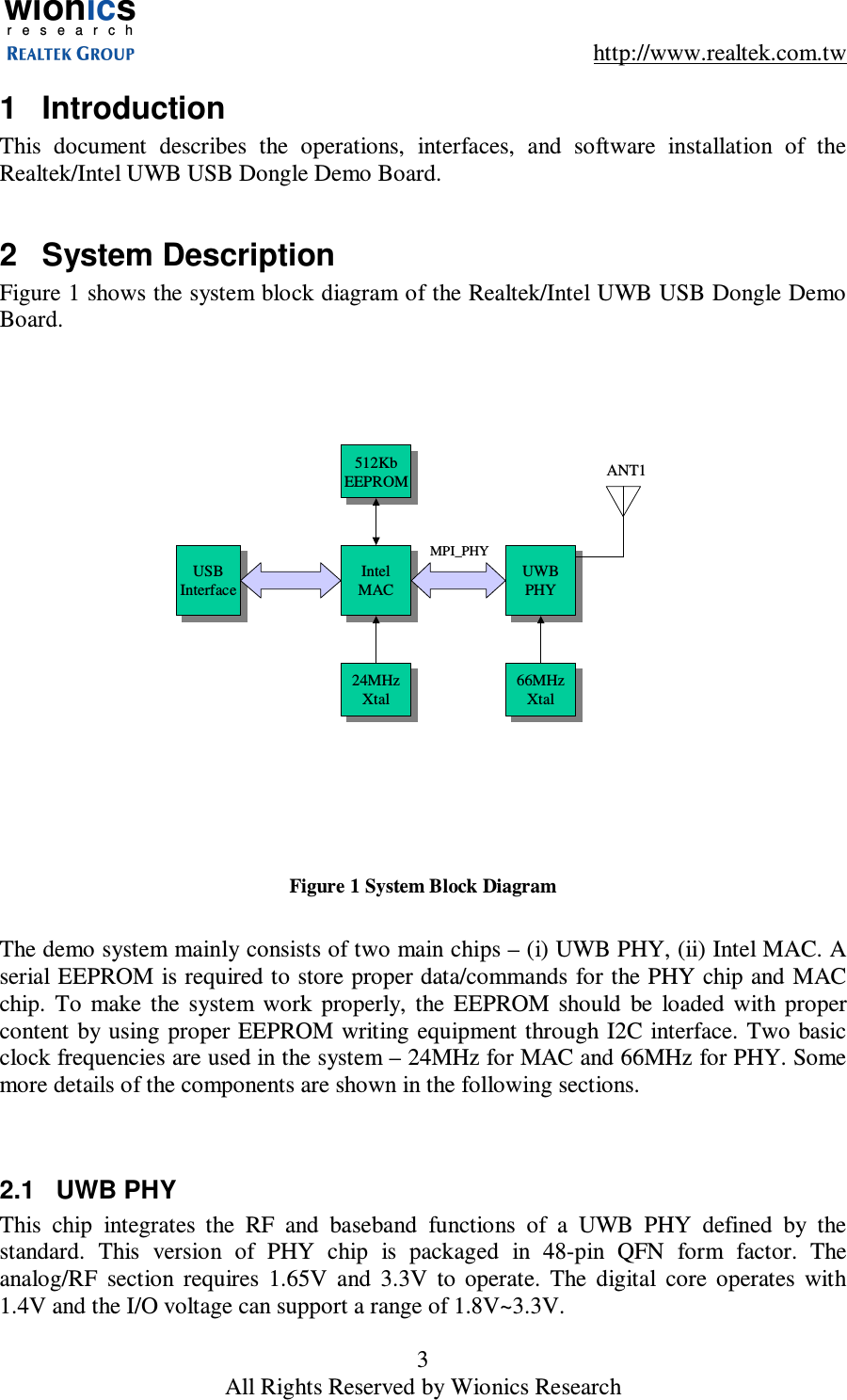 wionicsr e s e a r c h    http://www.realtek.com.tw 3 All Rights Reserved by Wionics Research 1  Introduction This  document  describes  the  operations,  interfaces,  and  software  installation  of  the Realtek/Intel UWB USB Dongle Demo Board.  2  System Description Figure 1 shows the system block diagram of the Realtek/Intel UWB USB Dongle Demo Board. UWBPHYUWBPHYIntelMACIntelMACANT1MPI_PHYUSBInterfaceUSBInterface512KbEEPROM512KbEEPROM24MHzXtal24MHzXtal 66MHzXtal66MHzXtal Figure 1 System Block Diagram  The demo system mainly consists of two main chips &ndash; (i) UWB PHY, (ii) Intel MAC. A serial EEPROM is required to store proper data/commands for the PHY chip and MAC chip.  To  make  the  system  work  properly,  the  EEPROM  should  be  loaded  with  proper content  by  using proper EEPROM writing equipment through I2C  interface. Two basic clock frequencies are used in the system &ndash; 24MHz for MAC and 66MHz for PHY. Some more details of the components are shown in the following sections.   2.1  UWB PHY This  chip  integrates  the  RF  and  baseband  functions  of  a  UWB  PHY  defined  by  the standard.  This  version  of  PHY  chip  is  packaged  in  48-pin  QFN  form  factor.  The analog/RF  section  requires  1.65V  and  3.3V  to  operate.  The  digital  core  operates  with 1.4V and the I/O voltage can support a range of 1.8V~3.3V.  