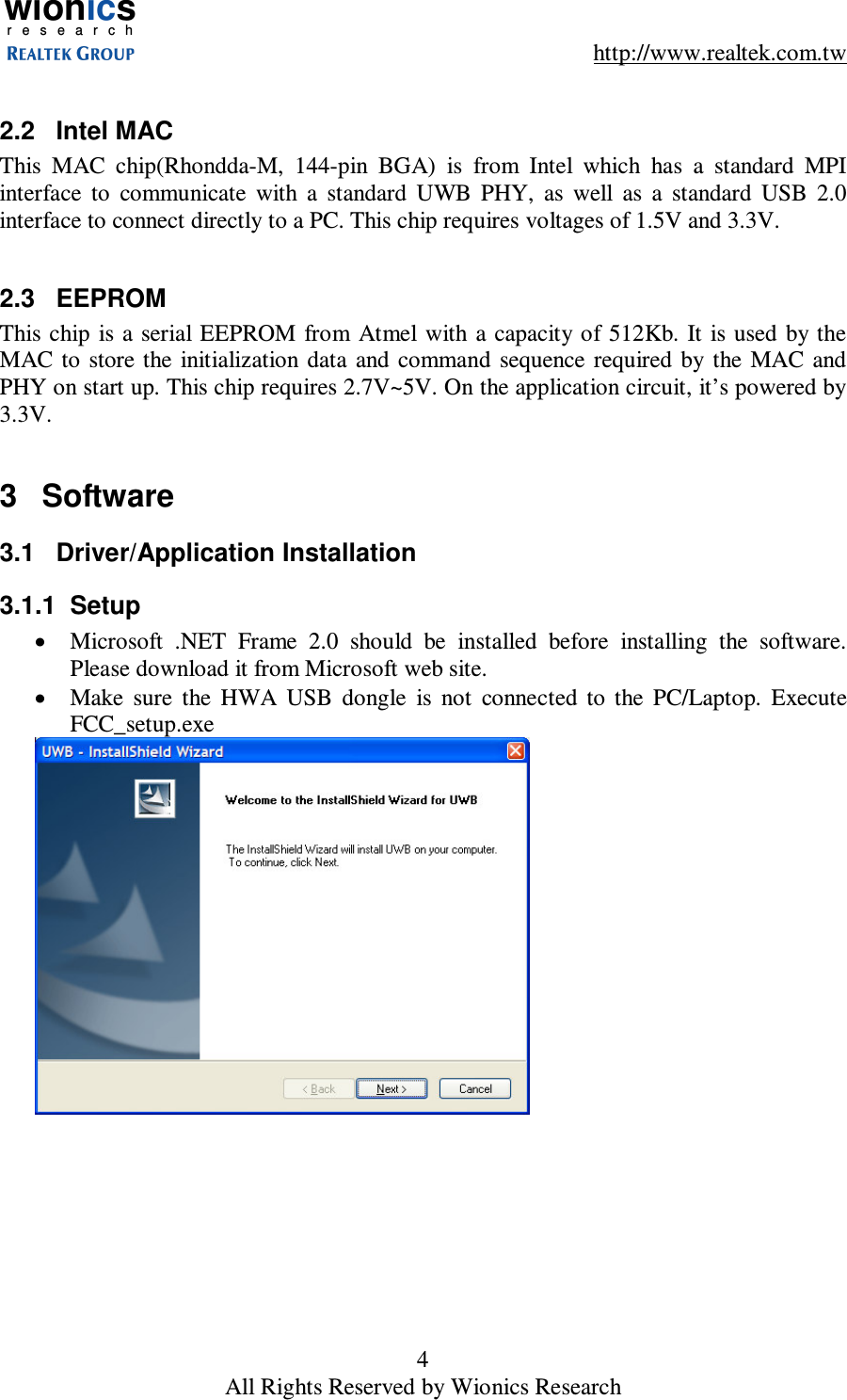 wionicsr e s e a r c h    http://www.realtek.com.tw 4 All Rights Reserved by Wionics Research  2.2  Intel MAC This  MAC  chip(Rhondda-M,  144-pin  BGA)  is  from  Intel  which  has  a  standard  MPI interface  to  communicate  with  a  standard  UWB  PHY,  as  well  as  a  standard  USB  2.0 interface to connect directly to a PC. This chip requires voltages of 1.5V and 3.3V.  2.3  EEPROM This chip  is a  serial EEPROM  from Atmel with  a capacity  of 512Kb. It is used  by  the MAC  to  store the  initialization data  and  command  sequence  required  by  the  MAC  and PHY on start up. This chip requires 2.7V~5V. On the application circuit, it&rsquo;s powered by 3.3V.  3  Software 3.1  Driver/Application Installation 3.1.1  Setup &bull;  Microsoft  .NET  Frame  2.0  should  be  installed  before  installing  the  software. Please download it from Microsoft web site. &bull;  Make  sure  the  HWA  USB  dongle  is  not  connected  to  the  PC/Laptop.  Execute FCC_setup.exe  
