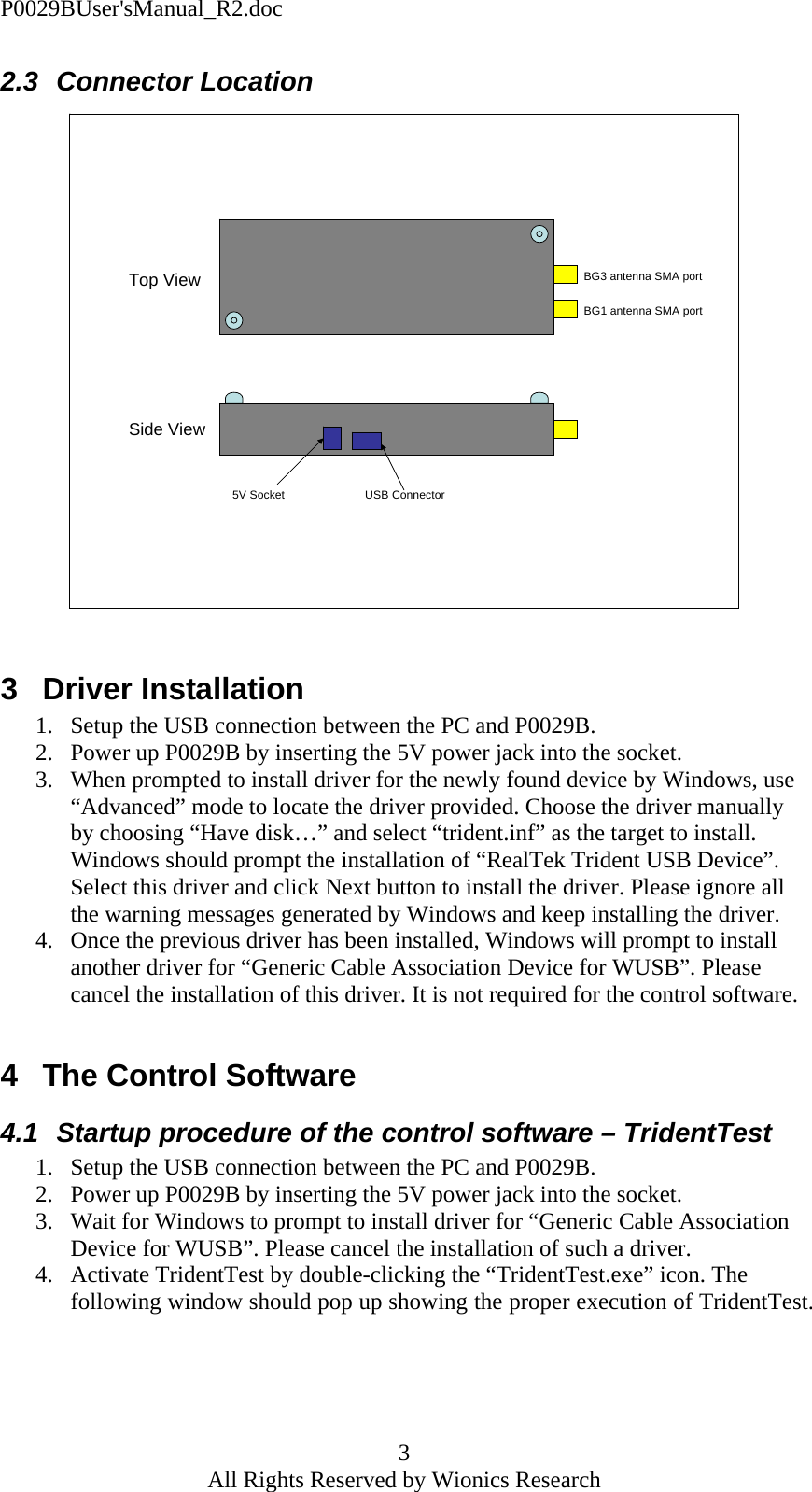 P0029BUser'sManual_R2.doc 3 All Rights Reserved by Wionics Research 2.3 Connector Location BG3 antenna SMA portBG1 antenna SMA portTop ViewSide View5V Socket USB Connector  3 Driver Installation 1. Setup the USB connection between the PC and P0029B. 2. Power up P0029B by inserting the 5V power jack into the socket. 3. When prompted to install driver for the newly found device by Windows, use &ldquo;Advanced&rdquo; mode to locate the driver provided. Choose the driver manually by choosing &ldquo;Have disk&hellip;&rdquo; and select &ldquo;trident.inf&rdquo; as the target to install. Windows should prompt the installation of &ldquo;RealTek Trident USB Device&rdquo;. Select this driver and click Next button to install the driver. Please ignore all the warning messages generated by Windows and keep installing the driver. 4. Once the previous driver has been installed, Windows will prompt to install another driver for &ldquo;Generic Cable Association Device for WUSB&rdquo;. Please cancel the installation of this driver. It is not required for the control software.  4  The Control Software 4.1  Startup procedure of the control software &ndash; TridentTest 1. Setup the USB connection between the PC and P0029B. 2. Power up P0029B by inserting the 5V power jack into the socket. 3. Wait for Windows to prompt to install driver for &ldquo;Generic Cable Association Device for WUSB&rdquo;. Please cancel the installation of such a driver. 4. Activate TridentTest by double-clicking the &ldquo;TridentTest.exe&rdquo; icon. The following window should pop up showing the proper execution of TridentTest. 
