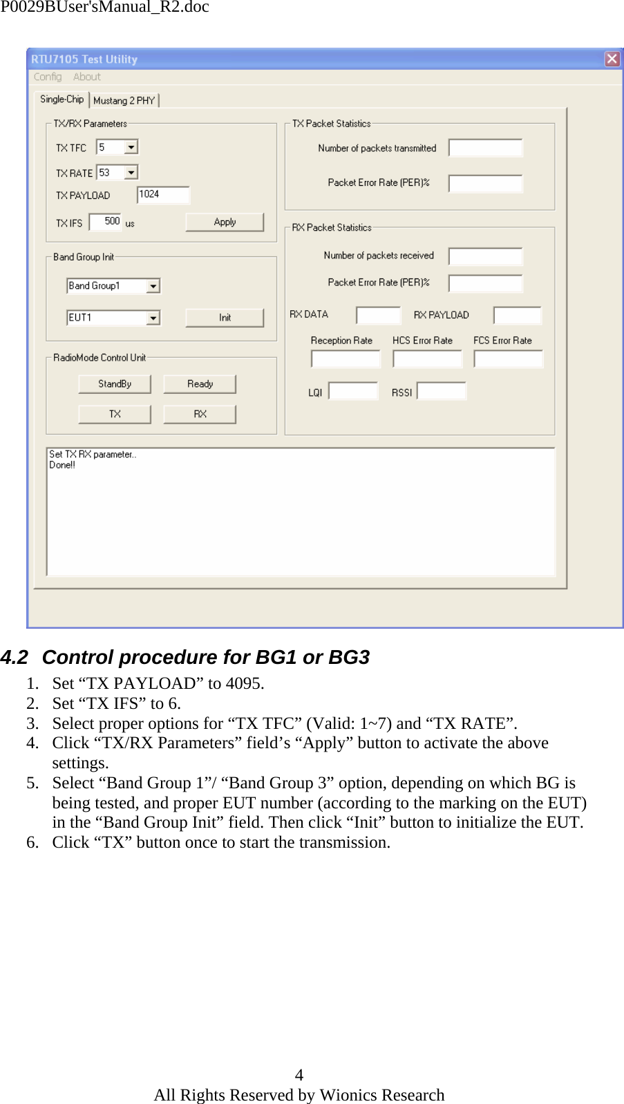 P0029BUser'sManual_R2.doc 4 All Rights Reserved by Wionics Research  4.2  Control procedure for BG1 or BG3 1. Set &ldquo;TX PAYLOAD&rdquo; to 4095. 2. Set &ldquo;TX IFS&rdquo; to 6. 3. Select proper options for &ldquo;TX TFC&rdquo; (Valid: 1~7) and &ldquo;TX RATE&rdquo;. 4. Click &ldquo;TX/RX Parameters&rdquo; field&rsquo;s &ldquo;Apply&rdquo; button to activate the above settings. 5. Select &ldquo;Band Group 1&rdquo;/ &ldquo;Band Group 3&rdquo; option, depending on which BG is being tested, and proper EUT number (according to the marking on the EUT) in the &ldquo;Band Group Init&rdquo; field. Then click &ldquo;Init&rdquo; button to initialize the EUT. 6. Click &ldquo;TX&rdquo; button once to start the transmission.  