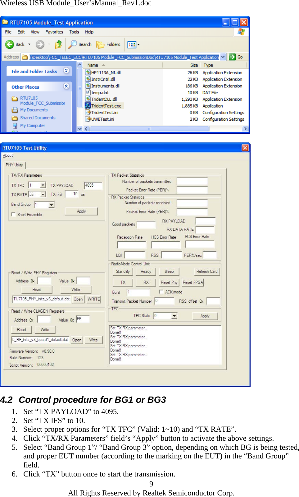 Wireless USB Module_User&rsquo;sManual_Rev1.doc    4.2  Control procedure for BG1 or BG3 1.  Set &ldquo;TX PAYLOAD&rdquo; to 4095.   2.  Set &ldquo;TX IFS&rdquo; to 10. 3.  Select proper options for &ldquo;TX TFC&rdquo; (Valid: 1~10) and &ldquo;TX RATE&rdquo;. 4.  Click &ldquo;TX/RX Parameters&rdquo; field&rsquo;s &ldquo;Apply&rdquo; button to activate the above settings. 5.  Select &ldquo;Band Group 1&rdquo;/ &ldquo;Band Group 3&rdquo; option, depending on which BG is being tested, and proper EUT number (according to the marking on the EUT) in the &ldquo;Band Group&rdquo; field.  9 6.  Click &ldquo;TX&rdquo; button once to start the transmission. All Rights Reserved by Realtek Semiconductor Corp. 