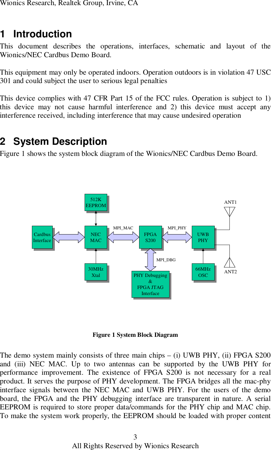 Wionics Research, Realtek Group, Irvine, CA 3 All Rights Reserved by Wionics Research 1 Introduction This document describes the operations, interfaces, schematic and layout of the Wionics/NEC Cardbus Demo Board.  This equipment may only be operated indoors. Operation outdoors is in violation 47 USC 301 and could subject the user to serious legal penalties  This device complies with 47 CFR Part 15 of the FCC rules. Operation is subject to 1) this device may not cause harmful interference and 2) this device must accept any interference received, including interference that may cause undesired operation  2 System Description Figure 1 shows the system block diagram of the Wionics/NEC Cardbus Demo Board. UWBPHYUWBPHYFPGAS200FPGAS200NECMACNECMACANT2ANT1MPI_PHYMPI_MACPHY Debugging&amp;FPGA JTAGInterfacePHY Debugging&amp;FPGA JTAGInterfaceCardbusInterfaceCardbusInterface512KEEPROM512KEEPROMMPI_DBG30MHzXtal30MHzXtal 66MHzOSC66MHzOSC Figure 1 System Block Diagram  The demo system mainly consists of three main chips &ndash; (i) UWB PHY, (ii) FPGA S200 and (iii) NEC MAC. Up to two antennas can be supported by the UWB PHY for performance improvement. The existence of FPGA S200 is not necessary for a real product. It serves the purpose of PHY development. The FPGA bridges all the mac-phy interface signals between the NEC MAC and UWB PHY. For the users of the demo board, the FPGA and the PHY debugging interface are transparent in nature. A serial EEPROM is required to store proper data/commands for the PHY chip and MAC chip. To make the system work properly, the EEPROM should be loaded with proper content 