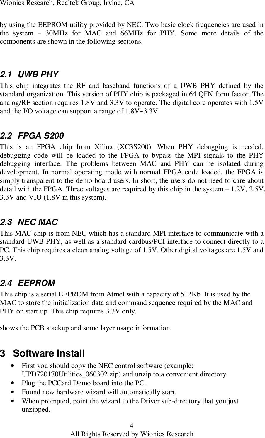 Wionics Research, Realtek Group, Irvine, CA 4 All Rights Reserved by Wionics Research by using the EEPROM utility provided by NEC. Two basic clock frequencies are used in the system &ndash; 30MHz for MAC and 66MHz for PHY. Some more details of the components are shown in the following sections.   2.1 UWB PHY This chip integrates the RF and baseband functions of a UWB PHY defined by the standard organization. This version of PHY chip is packaged in 64 QFN form factor. The analog/RF section requires 1.8V and 3.3V to operate. The digital core operates with 1.5V and the I/O voltage can support a range of 1.8V~3.3V.   2.2 FPGA S200 This is an FPGA chip from Xilinx (XC3S200). When PHY debugging is needed, debugging code will be loaded to the FPGA to bypass the MPI signals to the PHY debugging interface. The problems between MAC and PHY can be isolated during development. In normal operating mode with normal FPGA code loaded, the FPGA is simply transparent to the demo board users. In short, the users do not need to care about detail with the FPGA. Three voltages are required by this chip in the system &ndash; 1.2V, 2.5V, 3.3V and VIO (1.8V in this system).  2.3 NEC MAC This MAC chip is from NEC which has a standard MPI interface to communicate with a standard UWB PHY, as well as a standard cardbus/PCI interface to connect directly to a PC. This chip requires a clean analog voltage of 1.5V. Other digital voltages are 1.5V and 3.3V.  2.4 EEPROM This chip is a serial EEPROM from Atmel with a capacity of 512Kb. It is used by the MAC to store the initialization data and command sequence required by the MAC and PHY on start up. This chip requires 3.3V only.  shows the PCB stackup and some layer usage information.  3 Software Install &bull; First you should copy the NEC control software (example: UPD720170Utilities_060302.zip) and unzip to a convenient directory. &bull; Plug the PCCard Demo board into the PC. &bull; Found new hardware wizard will automatically start. &bull; When prompted, point the wizard to the Driver sub-directory that you just unzipped. 
