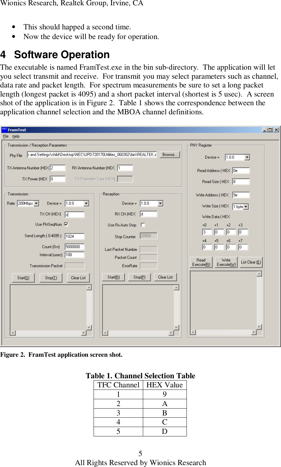 Wionics Research, Realtek Group, Irvine, CA 5 All Rights Reserved by Wionics Research &bull; This should happed a second time. &bull; Now the device will be ready for operation. 4 Software Operation The executable is named FramTest.exe in the bin sub-directory.  The application will let you select transmit and receive.  For transmit you may select parameters such as channel, data rate and packet length.  For spectrum measurements be sure to set a long packet length (longest packet is 4095) and a short packet interval (shortest is 5 usec).  A screen shot of the application is in Figure 2.  Table 1 shows the correspondence between the application channel selection and the MBOA channel definitions.   Figure 2.  FramTest application screen shot.  Table 1. Channel Selection Table TFC Channel HEX Value 1  9 2  A 3  B 4  C 5  D 