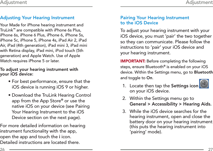 26 27Adjusting Your Hearing InstrumentYour Made for iPhone hearing instrument and TruLink™ are compatible with iPhone 6s Plus, iPhone 6s, iPhone 6 Plus, iPhone 6, iPhone 5s, iPhone 5c, iPhone 5, iPhone 4s, iPad Air 2, iPad Air, iPad (4th generation), iPad mini 3, iPad mini with Retina display, iPad mini, iPod touch (5th generation) and Apple Watch. Use of Apple Watch requires iPhone 5 or later.To adjust your hearing instrument with  your iOS device: • For best performance, ensure that the iOS device is running iOS 9 or higher.•  Download the TruLink Hearing Control app from the App Store® or use the native iOS on your device (see Pairing Your Hearing Instrument to the iOS Device section on the next page).For more detailed information on hearing instrument functionality with the app,  open the app and touch the i icon.  Detailed instructions are located there.Pairing Your Hearing Instrument  to the iOS DeviceTo adjust your hearing instrument with your iOS device, you must ‘pair’ the two together so they can communicate. Please follow the instructions to ‘pair’ your iOS device and your hearing instrument.IMPORTANT: Before completing the following steps, ensure Bluetooth® is enabled on your iOS device. Within the Settings menu, go to Bluetooth and toggle to On.  1.   Locate then tap the Settings icon  on your iOS device.  2.   Within the Settings menu go to  General &gt; Accessibility &gt; Hearing Aids.  3.   While the iOS device searches for the hearing instrument, open and close the battery door on your hearing instrument (this puts the hearing instrument into ‘pairing’ mode).  Adjustment Adjustment 