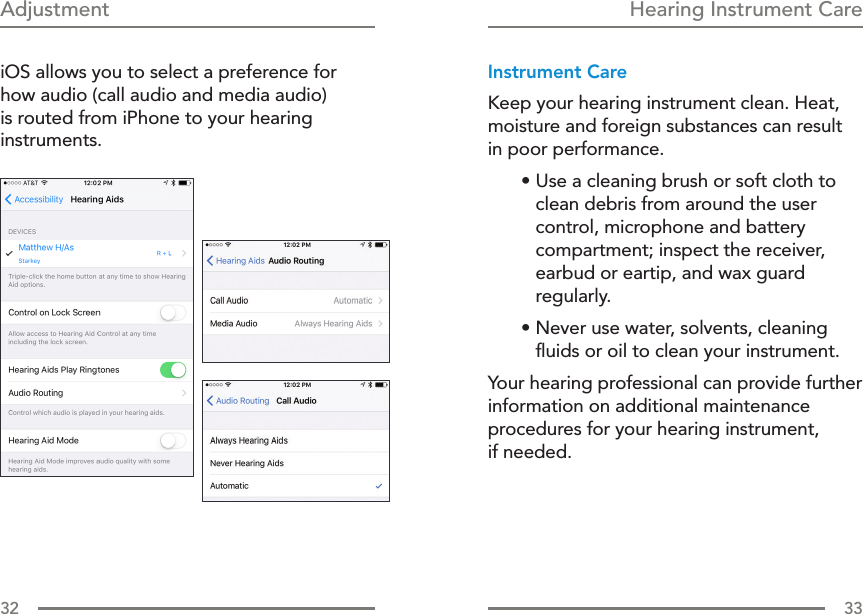 32 33Hearing Instrument CareAdjustment iOS allows you to select a preference for how audio (call audio and media audio) is routed from iPhone to your hearing instruments.Instrument CareKeep your hearing instrument clean. Heat, moisture and foreign substances can result  in poor performance.• Use a cleaning brush or soft cloth to clean debris from around the user control, microphone and battery compartment; inspect the receiver, earbud or eartip, and wax guard regularly.• Never use water, solvents, cleaning ﬂuids or oil to clean your instrument.Your hearing professional can provide further information on additional maintenance procedures for your hearing instrument,  if needed.