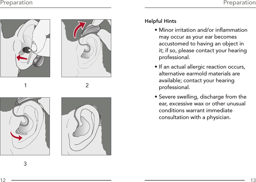 12 13PreparationPreparationHelpful Hints• Minor irritation and/or inﬂammation may occur as your ear becomes accustomed to having an object in it; if so, please contact your hearing professional. • If an actual allergic reaction occurs, alternative earmold materials are available; contact your hearing professional.• Severe swelling, discharge from the ear, excessive wax or other unusual conditions warrant immediate consultation with a physician.1 23