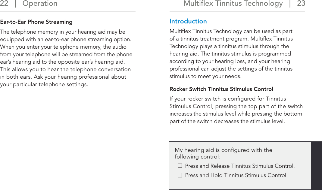 Multiﬂex Tinnitus Technology   |   23 22   |   OperationEar-to-Ear Phone StreamingThe telephone memory in your hearing aid may be equipped with an ear-to-ear phone streaming option. When you enter your telephone memory, the audio from your telephone will be streamed from the phone ear’s hearing aid to the opposite ear’s hearing aid. This allows you to hear the telephone conversation in both ears. Ask your hearing professional about your particular telephone settings. IntroductionMultiﬂex Tinnitus Technology can be used as part of a tinnitus treatment program. Multiﬂex Tinnitus Technology plays a tinnitus stimulus through the hearing aid. The tinnitus stimulus is programmed according to your hearing loss, and your hearing professional can adjust the settings of the tinnitus stimulus to meet your needs. Rocker Switch Tinnitus Stimulus ControlIf your rocker switch is conﬁgured for Tinnitus Stimulus Control, pressing the top part of the switch increases the stimulus level while pressing the bottom part of the switch decreases the stimulus level. My hearing aid is conﬁgured with the following control:   Press and Release Tinnitus Stimulus Control.   Press and Hold Tinnitus Stimulus Control 